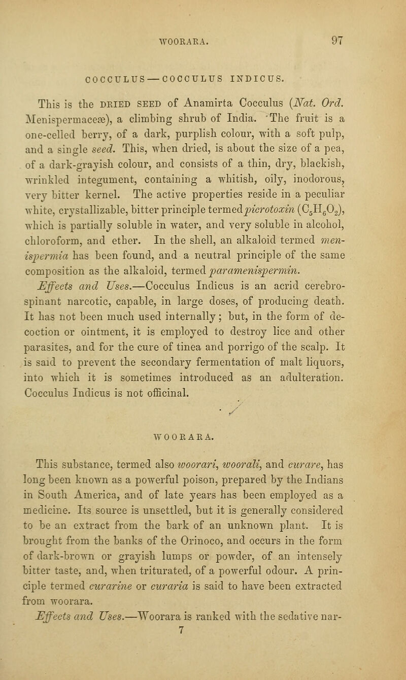 COCCULUS — COCCULUS INDICUS. This is the dried seed of Anamirta Cocculus {Nat. Ord. Menispermacese), a climbing shrub of India. 'The fruit is a one-celled berry, of a dark, purplish colour, with a soft pulp, and a single seed. This, when dried, is about the size of a pea, of a dark-grayish colour, and consists of a thin, dry, blackish, wrinkled integument, containing a whitish, oily, inodorous, very bitter kernel. The active properties reside in a peculiar white, crystallizable, bitter principle iermQ^i.picrotoxin (CgHg02), which is partially soluble in water, and very soluble in alcohol, chloroform, and ether. In the shell, an alkaloid termed men- ispermia has been found, and a neutral principle of the same composition as the alkaloid, ieimedi paramenispermin. Effects and Uses.—Cocculus Indicus is an acrid cerebro- spinant narcotic, capable, in large doses, of producing death. It has not been much used internally; but, in the form of de- coction or ointment, it is employed to destroy lice and other parasites, and for the cure of tinea and porrigo of the scalp. It is said to prevent the secondary fermentation of malt liquors, into which it is sometimes introduced as an adulteration. Cocculus Indicus is not officinal. • y WOORARA. This substance, termed also zooorari, woorali, and curare, has long been known as a powerful poison, prepared by the Indians in South America, and of late years has been employed as a medicine. Its source is unsettled, but it is generally considered to be an extract from the bark of an unknown plant. It is brought from the banks of the Orinoco, and occurs in the form of dark-brown or grayish lumps or powder, of an intensely bitter taste, and, when triturated, of a powerful odour. A prin- ciple termed curarine or curaria is said to have been extracted from woorara. Effects and Uses.—Woorara is ranked with the sedative nar- 7