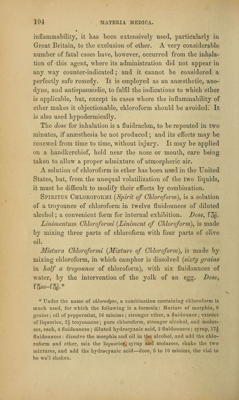 inflammability, it lias been extensively used, particularly in Great Britain, to the exclusion of ether. A very considerable number of fatal cases have, however, occurred from the inhala- tion of this agent, where its administration did not appear in any way counter-indicated; and it cannot be considered a perfectly safe remedy. It is employed as an anaesthetic, ano- dyne, and antispasmodic, to fulfil the indications to which ether is applicable, but, except in cases where the inflammability of ether makes it objectionable, chloroform should be avoided. It is also used hypodermically. The dose for inhalation is a fluidrachm, to be repeated in two minutes, if anaasthesia be not produced; and its effects may be renewed from time to time, without injury. It may be applied on a handkerchief, held near the nose or mouth, care being taken to allow a proper admixture of atmospheric air. A solution of chloroform in ether has been used in the United States, but, from the unequal volatilization of the two liquids, it must be difficult to modify their effects by combination. Spiritus Chloroformi {Spirit of Chloroform), is a solution of a troyounce of chloroform in twelve fluidounces of diluted alcohol; a convenient form for internal exhibition. Dose, f5j. Linimentum Chloroformi {Liniment of Chloroform), is made by mixing three parts of chloroform with four parts of olive oil. Mistura Chloroformi {Mixture of Chloroform), is made by mixing chloroform, in which camphor is dissolved {sixty grains in half a troyounce of chloroform), with six fluidounces of water, by the intervention of the yolk of an egg. Dose, f§ss-f5J.* * Under the name of chlorodyne^ a combination containing chloroform Is much used, for which the following is a formula: Muriate of morphia, 8 grains; oil of peppermint, 16 minims; stronger ether, a fluidounce; extract of liquorice, 2 J troyounces ; pure chloroform, stronger alcohol, and molas- ses, each, 4 fluidounces ; diluted hydrocyanic acid, 2 fluidounces ; syrup, \*1^ fluidounces: dissolve the morphia and oil in the alcohol, and add the chlo- roform and ether, mix the liquorice, syrup and molasses, shake the two mixtures, and add the hydrocyanic acid—dose, 5 to 10 minims, the vial to be we'l shaken.