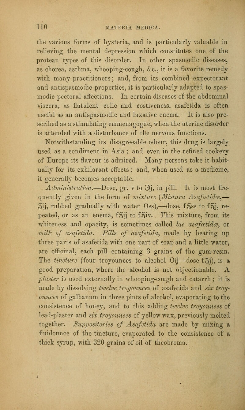 the various forms of hysteria, and is particularly valuable in relieving the mental depression which constitutes one of the protean types of this disorder. In other spasmodic diseases, as chorea, asthma, whooping-cough, &c., it is a favorite remedy with many practitioners; and, from its combined expectorant and antispasmodic properties, it is particularly adapted to spas- modic pectoral affections. In certain diseases of the abdominal viscera, as flatulent colic and costiveness, asafetida is often useful as an antispasmodic and laxative enema. It is also pre- scribed as a stimulating emmenagogue, when the uterine disorder is attended with a disturbance of the nervous functions. Notwithstanding its disagreeable odour, this drug is largely used as a condiment in Asia ; and even in the refined cookery of Europe its flavour is admired. Many persons take it habit- ually for its exhilarant effects; and, when used as a medicine, it generally becomes acceptable. Adnii7iistration.—Dose, gr. v to 3j, in pill. It is most fre- quently given in the form of mixture (Mistura Asafoetidce,— 5ij, rubbed gradually with water Oss),—dose, foss to foj, re- peated, or as an enema, fSij to f Siv. . This mixture, from its whiteness and opacity, is sometimes called lac asafoetidce, or milk of asafetida. Pills of asafetida, made by beating up three parts of asafetida with one part of soap and a little water, are officinal, each pill containing 3 grains of the gum-resin. The tincture (four troyounces to alcohol Oij—dose foj), is a good preparation, where the alcohol is not objectionable. A plaster is used externally in whooping-cough and catarrh; it is made by dissolving tivelve troyounces of asafetida and six troy- ounces of galbanum in three pints of alcohol, evaporating to the consistence of honey, and to this adding twelve troyounces of lead-plaster and six troyounces of yellow wax, previously melted together. Siq^positories of Asafetida are made by mixing a fluidounce of the tincture, evaporated to the consistence of a thick syrup, with 320 grains of oil of theobroma.