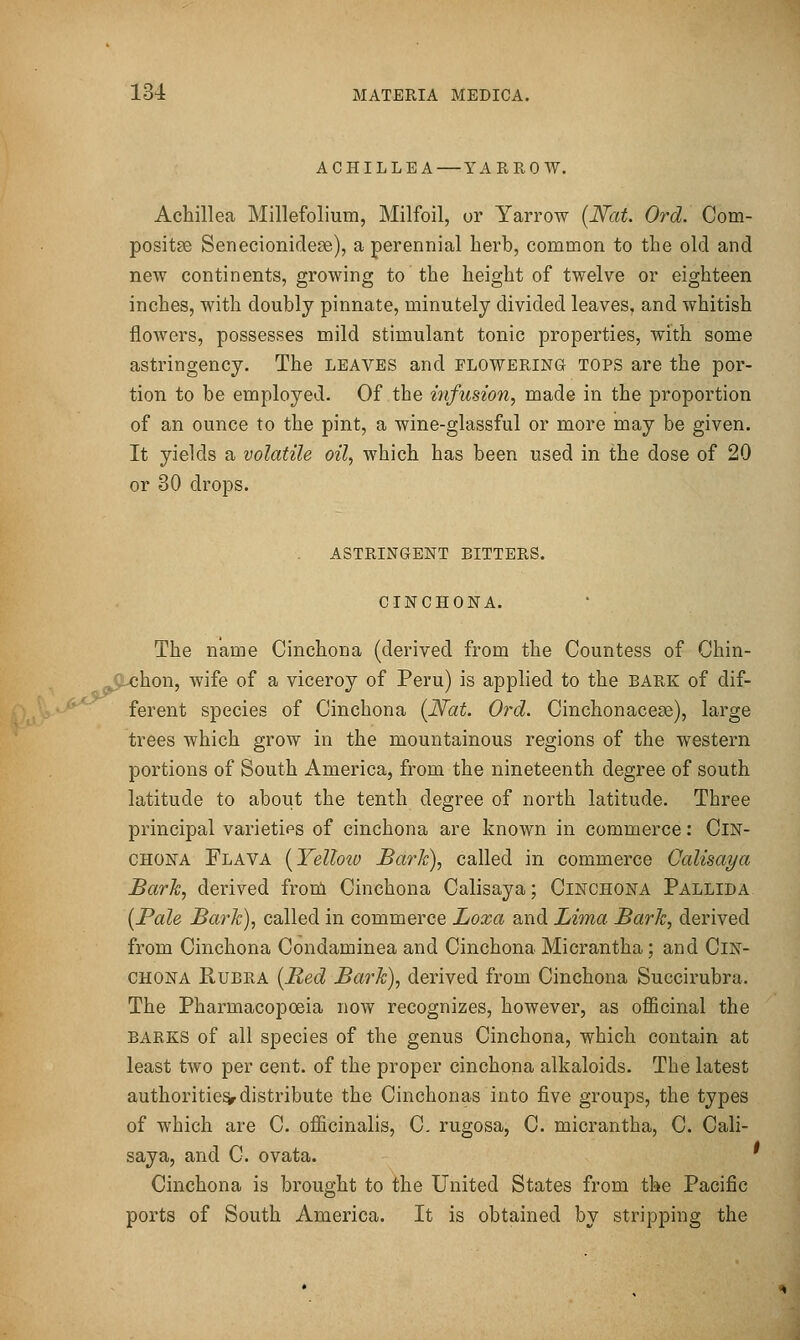 ACHILLEA—YAREOW. Achillea Millefolium, Milfoil, or Yarrow [Nat. Ord. Com- positse Senecionide^e), a perennial herb, common to the old and new continents, growing to the height of twelve or eighteen inches, with doubly pinnate, minutely divided leaves, and whitish flowers, possesses mild stimulant tonic properties, with some astringency. The leaves and flowering tops are the por- tion to be employed. Of the infusion, made in the proportion of an ounce to the pint, a wine-glassful or more may be given. It yields a volatile oil, which has been used in the dose of 20 or 30 drops. astringent bitters, cinchona. The name Cinchona (derived from the Countess of Chin- chon, wife of a viceroy of Peru) is applied to the bark of dif- ferent species of Cinchona (JVat. Ord. Cinchonacese), large trees which grow in the mountainous regions of the western portions of South America, from the nineteenth degree of south latitude to about the tenth degree of north latitude. Three principal varietips of cinchona are known in commerce: Cin- chona Flava [Yelloio Bark), called in commerce Galisaya Barh, derived from Cinchona Calisaya; Cinchona Pallida [Pale Bark), called in commerce Loxa and Lima Bark, derived from Cinchona Condaminea and Cinchona Micrantha; and Cin- chona Rubra {Red Bark), derived from Cinchona Succirubra. The Pharmacopoeia now recognizes, however, as officinal the barks of all species of the genus Cinchona, which contain at least two per cent, of the proper cinchona alkaloids. The latest authorities distribute the Cinchonas into five groups, the types of which are C. officinalis, C- rugosa, C. micrantha, C. Cali- saya, and C. ovata. ' Cinchona is brought to the United States from the Pacific ports of South America. It is obtained by stripping the