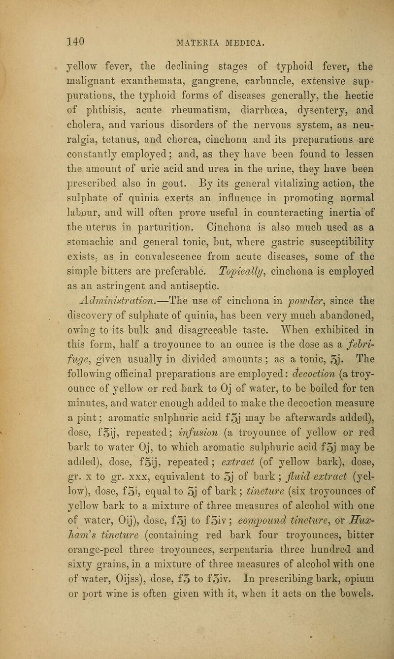 yellow fever, tlie declining stages of typhoid fever, the malignant exanthemata, gangrene, carbuncle, extensive sup- purations, the typhoid forms of diseases generally, the hectic of phthisis, acute rheumatism, diarrhoea, dysentery, and cholera, and various disorders of the nervous system, as neu- ralgia, tetanus, and chorea, cinchona and its preparations are constantly employed; and, as they have been found to lessen the amount of uric acid and urea in the urine, they have been prescribed also in gout. By its general vitalizing action, the sulphate of quinia exerts an influence in promoting normal labjaur, and will often prove useful in counteracting inertia of the uterus in parturition. Cinchona is also much used as a stomachic and general tonic, but, where gastric susceptibility existS; as in convalescence from acute diseases, some of the simple bitters are preferable. To])icalli)^ cinchona is employed as an astringent and antiseptic. Administration.—The use of cinchona in foivder^ since the discovery of sulphate of quinia, has been very much abandoned, owing to its bulk and disagreeable taste. When exhibited in this form, half a troyounce to an ounce is the dose as a febri- fuge., given usually in divided amounts; as a tonic, oj* The following officinal preparations are employed: decoction (a troy- ounce of yellow or red bark to Oj of water, to be boiled for ten minutes, and water enough added to make the decoction measure a pint; aromatic sulphuric acid f 5j may be afterwards added), dose, foij, repeated; infusion (a troyounce of yellow or red bark to water Oj, to which aromatic sulphuric acid f 5j may be added), dose, fgij, repeated; extract (of yellow bark), dose, gr. X to gr. XXX, equivalent to 5j of bark ; fluid extract (yel- low), dose, f 5', equal to 5j of bark; tincture (six troyounces of yellow bark to a mixture of three measures of alcohol with one of water, Oij), dose, f 5j to f 5iv; compound tincture, or Sux- Jianis tincture (containing red bark four troyounces, bitter orange-peel three troyounces, serpentaria three hundred and sixty grains, in a mixture of three measures of alcohol with one of water, Oijss), dose, fo to f5iv. In prescribing bark, opium or port wine is often given with it, when it acts on the bowels.