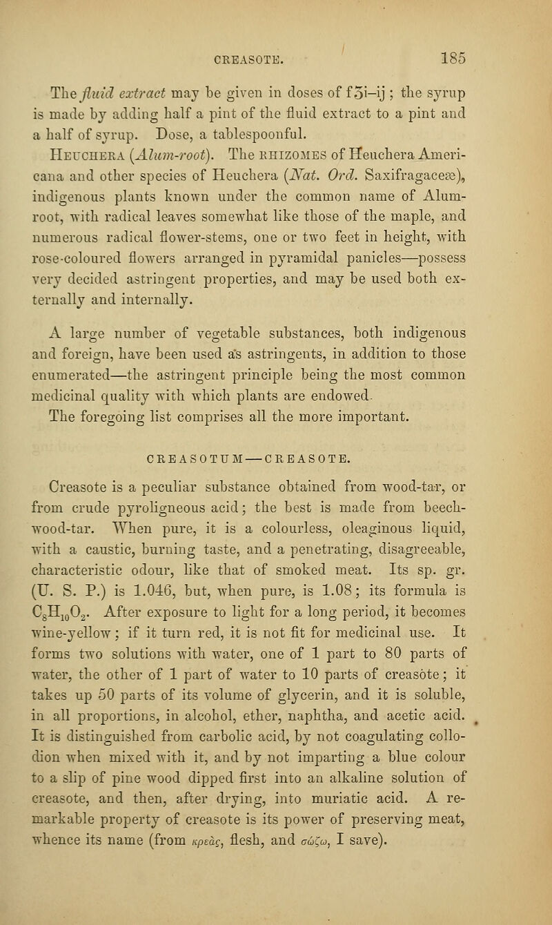 Thejluid extract may be given in doses of f 5i-ij ; the syrup is made by adding half a pint of the fluid extract to a pint and a half of syrup. Dose, a tablespoonful. Heuchera [Alum-root). The rhizomes of Heuchera Ameri- cana and other species of Heuchera (JVat. Ord. Saxifragacess), indigenous plants known under the common name of Alum- root, with radical leaves somewhat like those of the maple, and numerous radical flower-stems, one or two feet in height, with rose-coloured flowers arranged in pyramidal panicles—possess very decided astringent properties, and may be used both ex- ternally and internally. A large number of vegetable substances, both indigenous and foreign, have been used a's astringents, in addition to those enumerated—the astringent principle being the most common medicinal quality with which plants are endowed- The foregoing list comprises all the more important. CRBASOTUM — CREASOTE. Creasote is a peculiar substance obtained from wood-tar, or from crude pyroligneous acid; the best is made from beech- wood-tar. When pure, it is a colourless, oleaginous liquid, with a caustic, burning taste, and a penetrating, disagreeable, characteristic odour, like that of smoked meat. Its sp. gr. (U. S. P.) is 1.046, but, when pure, is 1.08; its formula is CgHjoOg. After exposure to light for a long period, it becomes wine-yellow; if it turn red, it is not fit for medicinal use. It forms two solutions with water, one of 1 part to 80 parts of water, the other of 1 part of water to 10 parts of creasote; it takes up 50 parts of its volume of glycerin, and it is soluble, in all proportions, in alcohol, ether, naphtha, and acetic acid. It is distinguished from carbolic acid, by not coagulating collo- dion when mixed with it, and by not imparting a blue colour to a slip of pine wood dipped first into an alkaline solution of creasote, and then, after drying, into muriatic acid. A re- markable property of creasote is its power of preserving meat, whence its name (from Kpeag, flesh, and cu^u, I save).