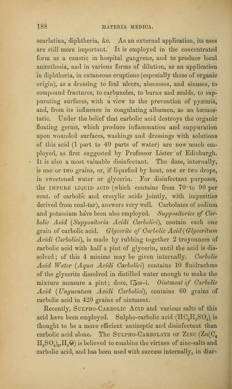 scarlatina, diphtheria, &c. As an external application, its uses are still more important. It is employed in the concentrated form as a caustic in hospital gangrene, and to produce local anaesthesia, and in various forms of dilution, as an application in diphtheria, in cutaneous eruptions (especially those of organic origin), as a dressing to foul ulcers, abscesses, and sinuses, to compound fractures, to carbuncles, to burns and scalds, to sup- purating surfaces, with a view to the prevention of pyaemia, and, from its influence in coagulating albumen, as an haemos- tatic. Under the belief that carbolic acid destroys the organic floating germs, which produce inflammation and suppuration upon wounded surfaces, washings and dressings with solutions of this acid (1 part to 40 parts of water) are now much em- ployed, as first suggested by Professor Lister of Edinburgh. It is also a most valuable disinfectant. The dose, internally, is one or two grains, or, if liquefied by heat, one or two drops, in sweetened water or glycei'in. For disinfectant purposes, the IMPURE LIQUID ACID (which contains from 70-to 90 per cent, of carbolic and cresylic acids jointly, with impurities derived from coal-tar), answers very well. Carbolates of sodium and potassium have been also employed. Suppositories of Oar- holie Acid [Suppositoria Acidi Qarholici), contain each one grain of carbolic acid. Crlycerite of Qarholic Acid[Gfli/ceritum Acidi Qarholici), is made by rubbing together 2 troyounces of carbolic acid with half a pint of glycerin, until the acid is dis- solved ; of this 4 minims may be given internally. Carbolic Acid Wafer [Aqua Acidi Carholici) contains 10 fluidrachms of the glycerite dissolved in distilled water enough to make the mixture measure a pint; dose, f5ss-i. Ointment of Qarholic Acid {Unguentum Acidi Carholici)^ contains 60 grains of carbolic acid in 420 grains of ointment. Eecently, Sulpho-Carbolic Acid and various salts of this acid have been employed. Sulpho-carbolic acid (HCgHgS04) is thought to be a more efiicient antiseptic and disinfectant than carbolic acid alone. The Sulpho-Carbolate of Zinc (Zn(C6 HgS04)2,H20) is believed to combine the virtues of zinc-salts and carbolic acid, and has been used with success internally, in diar-