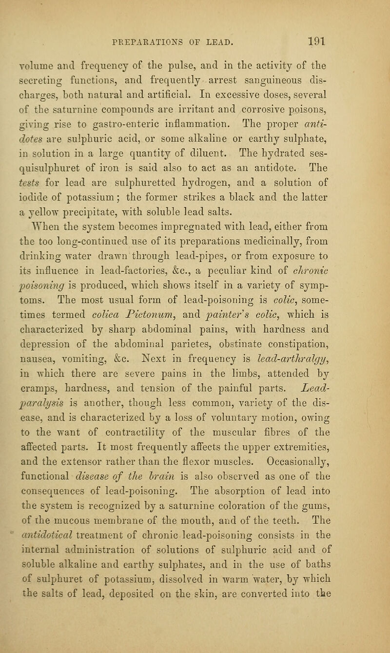 volume and frequency of the pulse, and in the activity of the secreting functions, and frequently arrest sanguineous dis- charges, both natural and artificial. In excessive doses, several of the saturnine compounds are irritant and corrosive poisons, giving rise to gastro-enteric inflammation. The proper anti- dotes are sulphuric acid, or some alkaline or earthy sulphate, in solution in a large quantity of diluent. The hydrated ses- quisulphuret of iron is said also to act as an antidote. The tests for lead are sulphuretted hydrogen, and a solution of iodide of potassium; the former strikes a black and the latter a yellow precipitate, with soluble lead salts. When the system becomes impregnated with lead, either from the too long-continued use of its preparations medicinally, from drinking water drawn through lead-pipes, or from exposure to its influence in lead-factories, &c., a peculiar kind of chronic poiso7iing is produced, which shows itself in a variety of symp- toms. The most usual form of lead-poisoning is colic, some- times termed colica Pictonum, and paiyiters colic, which is characterized by sharp abdominal pains, with hardness and depression of the abdominal parietes, obstinate constipation, nausea, vomiting, &c. Next in frequency is lead-artliralgy, in which there are severe pains in the limbs, attended by cramps, hardness, and tension of the painful parts. Lead- paralysis is another, though less common, variety of the dis- ease, and is characterized by a loss of voluntary motion, owing to the want of contractility of the muscular fibres of the afiected parts. It most frequently afi'ects the upper extremities, and the extensor rather than the flexor muscles. Occasionally, functional disease of the brain is also observed as one of the consequences of lead-poisoning. The absorption of lead into the system is recognized by a saturnine coloration of the gums, of ihe mucous membrane of the mouth, and of the teeth. The antidotical treatment of chronic lead-poisoning consists in the internal administration of solutions of sulphuric acid and of soluble alkaline and earthy sulphates, and in the use of baths of sulphuret of potassium, dissolved in warm water, by which the salts of lead, deposited on the skin, are converted into the