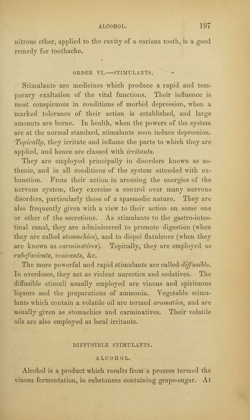 nitrous ether, applied to the cavity of a carious tooth, is a good remedy for toothache. ORDER VI.—STIMULANTS. Stimulants are medicines which produce a rapid and tem- porary exaltation of the vital functions. Their influence is most conspicuous in conditions of morbid depression, vs'hen a marked tolerance of their action is established, arid large amounts are borne. In health, when the powers of the system are at the normal standard, stimulants soon induce depression. Topically, they irritate and inflame the parts to which they are applied, and hence are classed with irritants. They are employed principally in disorders known as as- thenic, and in all conditions of the system attended with ex- haustion. From their action in arousing the energies of the nervous system, they exercise a control over many nervous disorders, particularly those of a spasmodic nature. They are also frequently given with a view to their action on some one or other of the secretions. As stimulants to the gastro-intes- tinal canal, they are administered to promote digestion (when they are called stomachics), and to dispel flatulence (when they are known as carminatives). Topically, they are employed as rubefacients, vesicants, &c. The more powerful and rapid stimulants are called diffusible. In overdoses, they act as violent narcotics and sedatives. The diffusible stimuli usually employed are vinous and spirituous liquors and the preparations of ammonia. Vegetable stimu- lants which contain a volatile oil are termed aromatics, and are usually given as stomachics and carminatives. Their volatile oils are also employed as local irritants. DIFFUSIBLE STIMULANTS. ALCOHOL. Alcohol is a product which results frorn^ a process termed the vinous fermentation, in substances containing grape-sugar. At