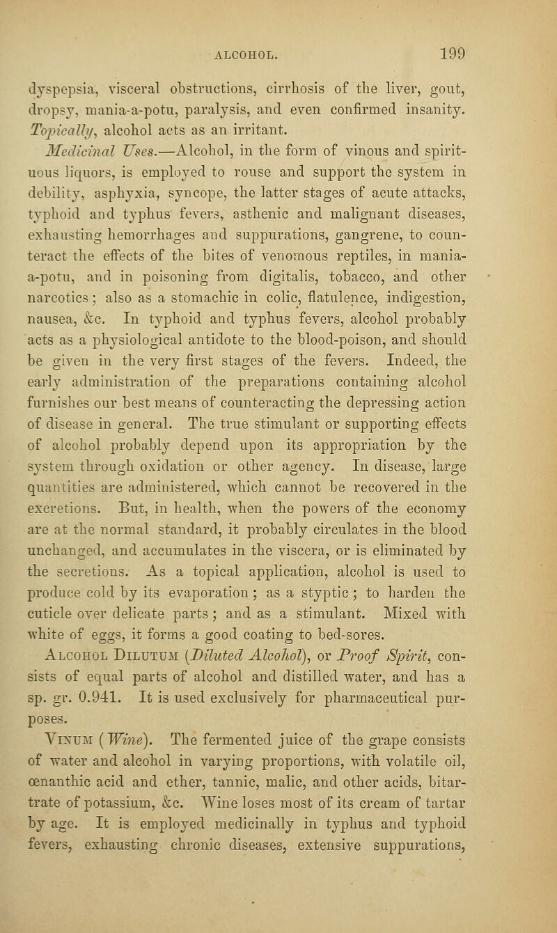 dyspepsia, visceral obstructions, cirrhosis of tlie liver, gout, dropsy, mania-a-potu, paralysis, and even confirmed insanity. Topically, alcohol acts as an irritant. Medicinal Uses.—Alcohol, in the form of vinous and spirit- uous liquors, is employed to rouse and support the system in debility, asphyxia, syncope, the latter stages of acute attacks, typhoid and typhus fevers, asthenic and malignant diseases, exhausting hemorrhages and suppurations, gangrene, to coun- teract the effects of the bites of venomous reptiles, in mania- a-potu, and in poisoning from digitalis, tobacco, and other narcotics; also as a stomachic in colic, flatulence, indigestion, nausea, &c. In typhoid and typhus fevers, alcohol probably acts as a physiological antidote to the blood-poison, and should be given in the very first stages of the fevers. Indeed, the early administration of the preparations containing alcohol furnishes our best means of counteracting the depressing action of disease in general. The true stimulant or supporting effects of alcohol probably depend upon its appropriation by the system through oxidation or other agency. In disease, large quantities are administered, which cannot be recovered in the excretions. But, in health, when the powers of the economy are at the normal standard, it probably circulates in the blood unchanged, and accumulates in the viscera, or is eliminated by the secretions. As a topical application, alcohol is used to produce cold by its evaporation ; as a styptic ; to harden the cuticle over delicate parts; and as a stimulant. Mixed with white of eggs, it forms a good coating to bed-sores. Alcohol Diluttjm {Diluted Alcohol), or Proof Spirit, con- sists of equal parts of alcohol and distilled water, and has a sp. gr. 0.941. It is used exclusively for pharmaceutical pur- poses. ViNUM (Wine). The fermented juice of the grape consists of water and alcohol in varying proportions, with volatile oil, oenanthic acid and ether, tannic, malic, and other acids, bitar- trate of potassium, &c. Wine loses most of its cream of tartar by age. It is employed medicinally in typhus and typhoid fevers, exhausting chronic diseases, extensive suppurations,