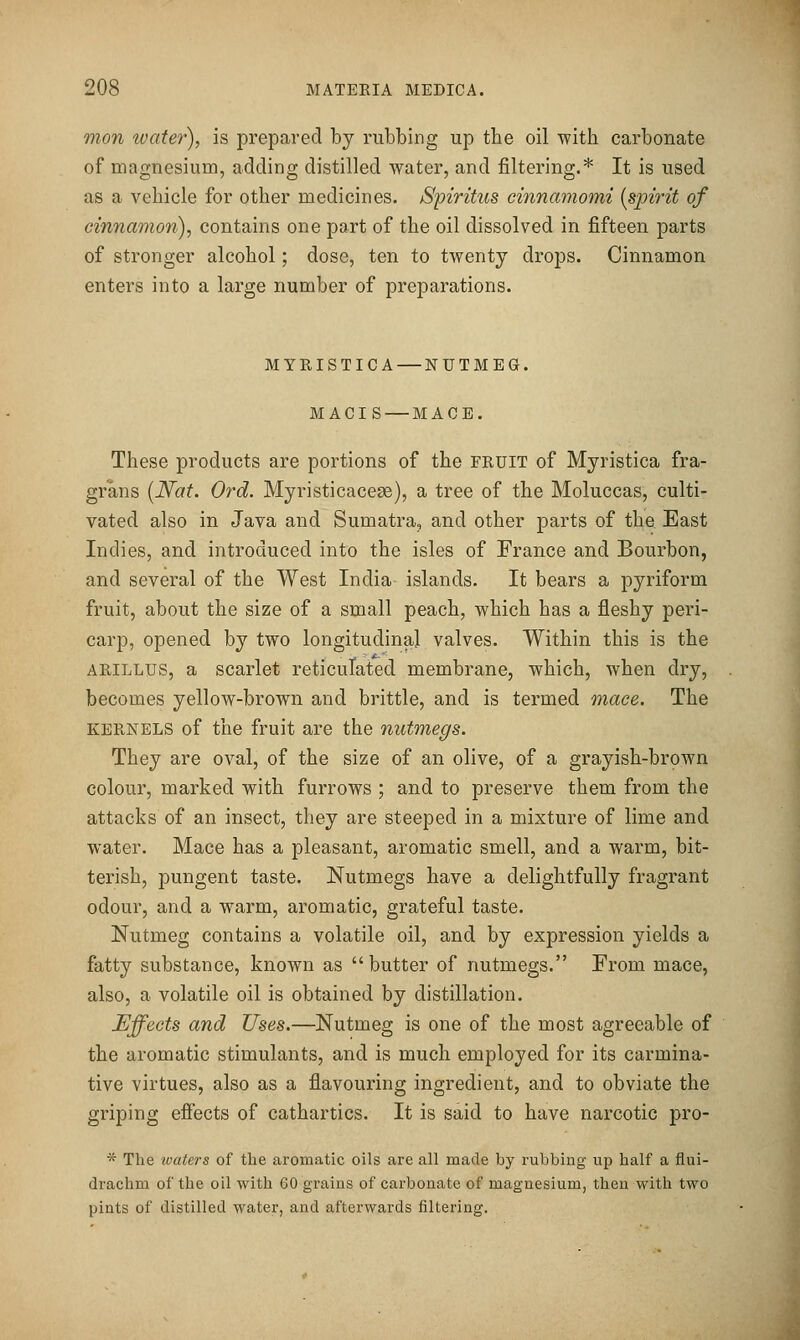 mon ivater), is prepared by rubbing up the oil with carbonate of magnesium, adding distilled water, and filtering.* It is used as a vehicle for other medicines, Spiritus einnamomi {sph^it of cinnamon), contains one part of the oil dissolved in fifteen parts of stronger alcohol; dose, ten to twenty drops. Cinnamon enters into a large number of preparations. MYRISTICA — NUTMEG. MACIS — MACE. These products are portions of the fruit of Myristica fra- grans [Nat. Ord. Myristicacese), a tree of the Moluccas, culti- vated also in Java and Sumatra, and other parts of the East Indies, and introduced into the isles of France and Bourbon, and several of the West India islands. It bears a pyriform fruit, about the size of a small peach, which has a fleshy peri- carp, opened by two longitudinal valves. Within this is the ARILLUS, a scarlet reticulated membrane, which, when dry, becomes yellow-brown and brittle, and is termed mace. The KERNELS of the fruit are the nutmegs. They are oval, of the size of an olive, of a grayish-brown colour, marked with furrows ; and to preserve them from the attacks of an insect, they are steeped in a mixture of lime and water. Mace has a pleasant, aromatic smell, and a warm, bit- terish, pungent taste. Nutmegs have a delightfully fragrant odour, and a warm, aromatic, grateful taste. Nutmeg contains a volatile oil, and by expression yields a fatty substance, known as butter of nutmegs. From mace, also, a volatile oil is obtained by distillation. Effects and Uses.—Nutmeg is one of the most agreeable of the aromatic stimulants, and is much employed for its carmina- tive virtues, also as a flavouring ingredient, and to obviate the griping efiects of cathartics. It is said to have narcotic pro- •^ The loaters of the aromatic oils are all made by rubbing up half a flui- drachm of the oil with 60 grains of carbonate of magnesium, then with two pints of distilled water, and afterwards filtering.