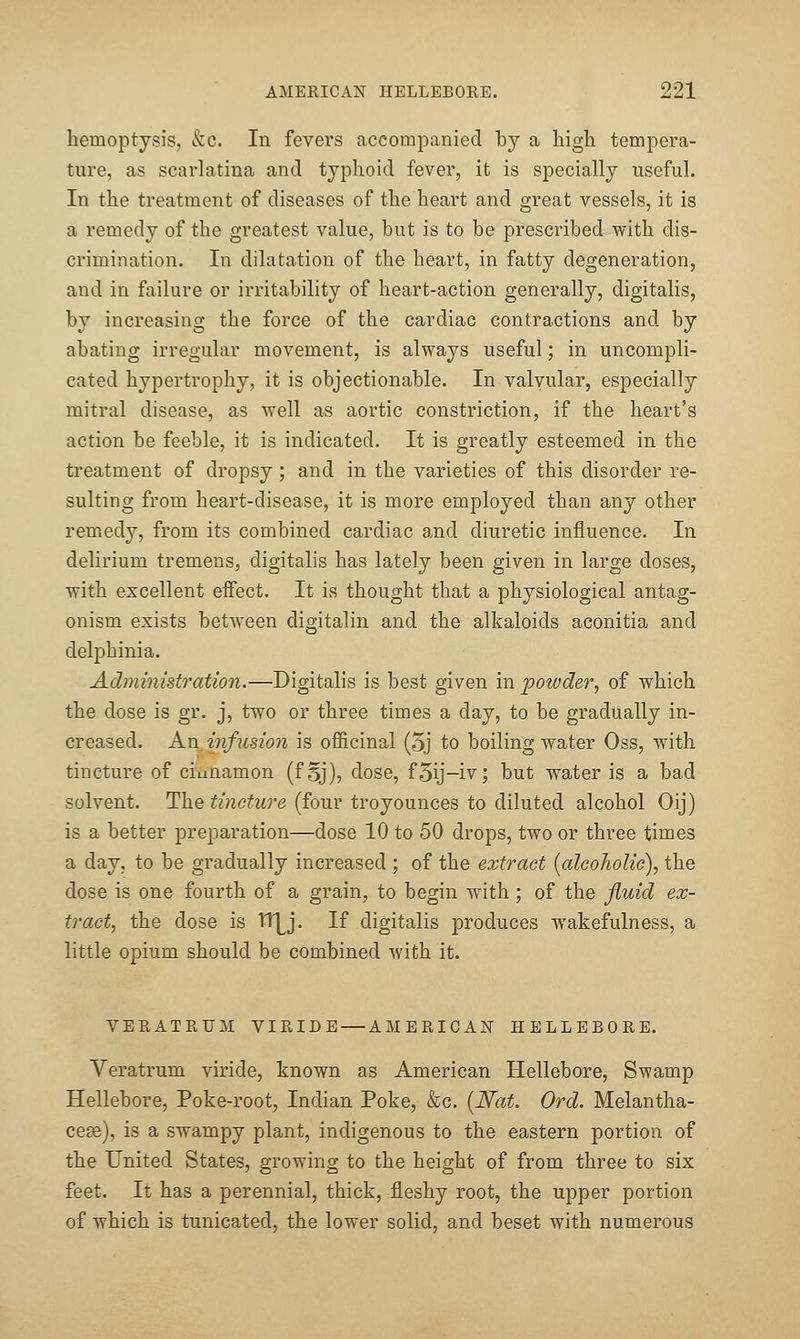 hemoptysis, &c. In fevers accompanied by a high tempera- ture, as scarlatina and typhoid fever, it is specially useful. In the treatment of diseases of the heart and great vessels, it is a remedy of the greatest value, but is to be prescribed with dis- crimination. In dilatation of the heart, in fatty degeneration, and in failure or irritability of heart-action generally, digitalis, by increasing the force of the cardiac contractions and by abating irregular movement, is always useful; in uncompli- cated hypertrophy, it is objectionable. In valvular, especially mitral disease, as well as aortic constriction, if the heart's action be feeble, it is indicated. It is greatly esteemed in the treatment of dropsy; and in the varieties of this disorder re- sulting from heart-disease, it is more employed than any other remedy, from its combined cardiac and diuretic influence. In delirium tremens, digitalis has lately been given in large doses, with excellent effect. It is thought that a physiological antag- onism exists between digitalin and the alkaloids aconitia and delphinia. Administration.—Digitalis is best given in powder, of which the dose is gr. j, two or three times a day, to be gradually in- creased. An. infusion is officinal (5j to boiling water Oss, with tincture of cinnamon (foj), dose, f5ij-iv; but water is a bad solvent. The tincture (four troyounces to diluted alcohol Oij) is a better preparation—dose 10 to 50 drops, two or three times a day, to be gradually increased ; of the extract {alcoholic), the dose is one fourth of a grain, to begin with ; of the fluid ex- tract, the dose is O^j. If digitalis produces wakefulness, a little opium should be combined with it. VERATRUM VIRIDE — AMERICAN HELLEBORE. Veratrum viride, known as American Hellebore, Swamp Hellebore, Poke-root, Indian Poke, &c. [Nat. Ord. Melantha- cege), is a swampy plant, indigenous to the eastern portion of the United States, growing to the height of from three to six feet. It has a perennial, thick, fleshy root, the upper portion of which is tunicated, the lower solid, and beset with numerous