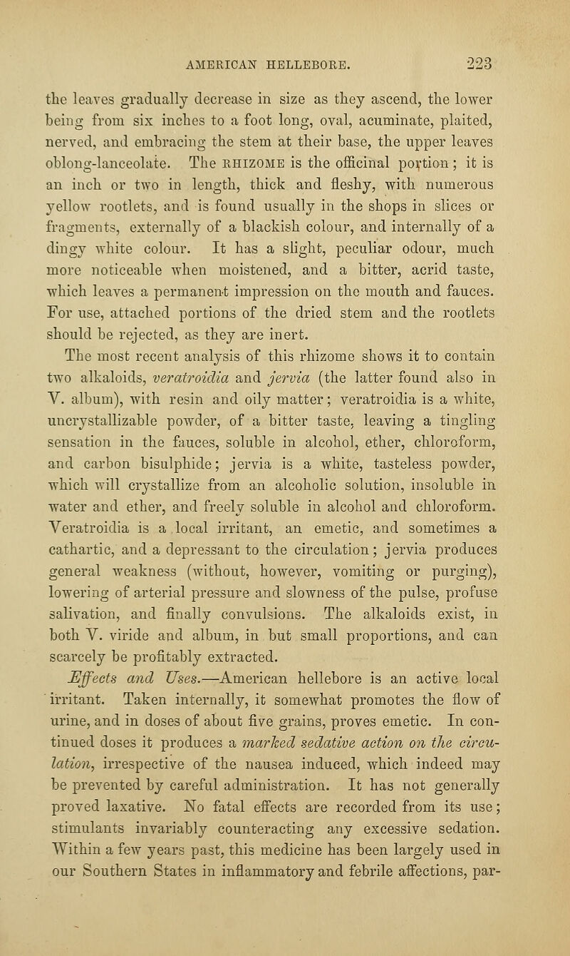 the leaves gradually decrease in size as they ascend, the lower being from six inches to a foot long, oval, acuminate, plaited, nerved, and embracing the stem at their base, the upper leaves oblong-lanceolate. The rhizome is the officinal poij-tion ; it is an inch or two in length, thick and fleshy, with numerous yellow rootlets, and is found usually in the shops in slices or fragments, externally of a blackish colour, and internally of a dingy white colour. It has a slight, peculiar odour, much more noticeable when moistened, and a bitter, acrid taste, which leaves a permanent impression on the mouth and fauces. For use, attached portions of the dried stem and the rootlets should be rejected, as they are inert. The most recent analysis of this rhizome shows it to contain two alkaloids, veratroidia and jervia (the latter found also in V. album), with resin and oily matter; veratroidia is a white, uncrystallizable powder, of a bitter taste, leaving a tingling sensation in the fauces, soluble in alcohol, ether, chloroform, and carbon bisulphide; jervia is a white, tasteless powder, which will crystallize from an alcoholic solution, insoluble in water and ether, and freely soluble in alcohol and chloroform. Veratroidia is a.local irritant, an emetic, and sometimes a cathartic, and a depressant to the circulation; jervia produces general weakness (without, however, vomiting or purging), lowering of arterial pressure and slowness of the pulse, profuse salivation, and finally convulsions. The alkaloids exist, in both V. viride and album, in but small proportions, and can scarcely be profitably extracted. Effects and Uses.—American hellebore is an active local ■ irritant. Taken internally, it somewhat promotes the flow of urine, and in doses of about five grains, proves emetic. In con- tinued doses it produces a marked sedative action on the circu- lation, irrespective of the nausea induced, which indeed may be prevented by careful administration. It has not generally proved laxative. No fatal effects are recorded from its use; stimulants invariably counteracting any excessive sedation. Within a few years past, this medicine has been largely used in our Southern States in inflammatory and febrile affections, par-