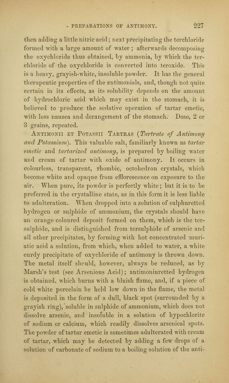 then adding a little nitric acid; next precipitating the terchloride formed with a large amount of water; afterwards decomposing the oxychloride thus obtained, by ammonia, by which the ter- chloride of the oxychloride is converted into teroxide. This is a heavy, grayish-white, insoluble powder. It has the general therapeutic properties of the antimonials, and, though not quite certain in its effects, as its solubility depends on the amount of hydrochloric acid which may exist in the stomach, it is believed to produce the sedative operation of tartar emetic, with less nausea and derangement of the stomach. Dose, 2 or 3 grains, repeated. Antimonii et Potassii Tartras {Tartrate of Antimony and Potassium). This valuable salt, familiarly known as tartar emetic and tartarized antimony, is prepared by boiling water and cream of tartar with oxide of antimony. It occurs in colourless, transparent, rhombic, octohedron crystals, which become white and opaque from efflorescence on exposure to the air. When pure, its powder is perfectly white; but it is to be preferred in the crystalline state, as in this form it is less liable to adulteration. When dropped into a solution of sulphuretted hydrogen or sulphide of ammonium, the crystals should have an orange-coloured deposit formed on them, which is the ter- sulphide, and is distinguished from tersulphide of arsenic and all other precipitates, by forming with hot concentrated muri- atic acid a solution, from which, when added to water, a white curdy precipitate of oxychloride of antimony is thrown.down. The metal itself should, however, always be reduced, as by Marsh's test (see Arsenious Acid); antimoniuretted hydrogen is obtained, Avhich burns with a bluish flame, and, if a piece of cold white porcelain be held low down in the flame, the metal is deposited in the form of a dull, black spot (surrounded by a grayish ring), soluble in sulphide of ammonium, which does not dissolve arsenic, and insoluble in a solution of hypochlorite of sodium or calcium, which readily dissolves arsenical spots. The powder of tartar emetic is sometimes adulterated with cream of tartar, which may be detected by adding a few drops of a solution of carbonate of sodium to a boiling solution of the anti-