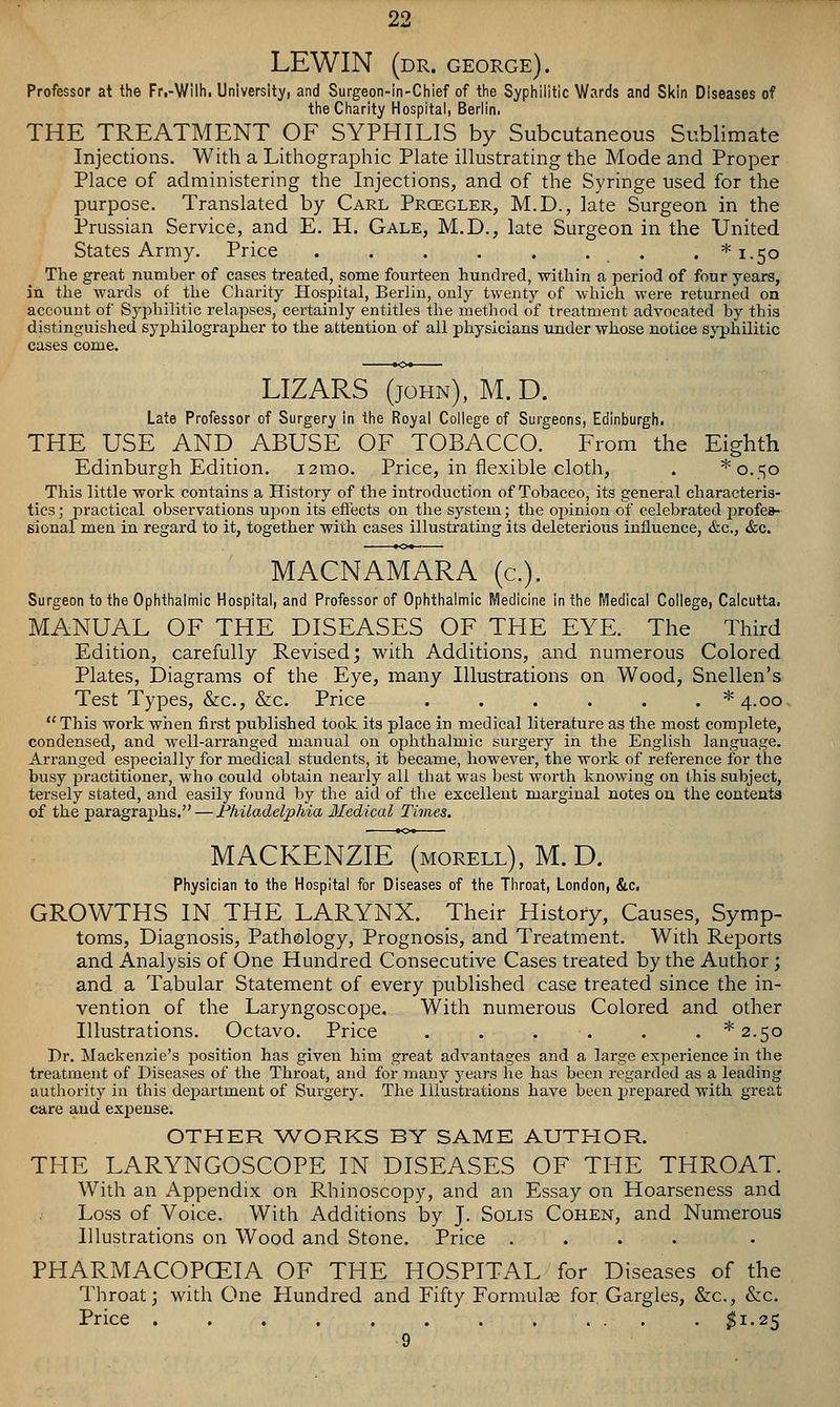 LEWIN (dr. GEORGE). Professor at the Fr,-Wilh. University, and Surgeon-in-Chief of the Syphilitic Wards and Skin Diseases of the Charity Hospital, Berlin, THE TREATMENT OF SYPHILIS by Subcutaneous Sublimate Injections. With a Lithographic Plate illustrating the Mode and Proper Place of administering the Injections, and of the Syringe used for the purpose. Translated by Carl Prcegler, M.D., late Surgeon in the Prussian Service, and E. H. Gale, M.D., late Surgeon in the United States Army. Price . . . . . . . . *i.5o The great number of cases treated, some fourteen hundred, within a period of four years, in the wards of the Charity Hospital, Berlin, only twenty of whicli were returned on account of Sypliilitic relapses, certainly entitles the method of treatment advocated by this distinguished syphilographer to the attention of all physicians under whose notice syphilitic cases come. LIZARS (JOHN), M.D. Late Professor of Surgery in the Royal College of Surgeons, Edinburgh. THE USE AND ABUSE OF TOBACCO. From the Eighth Edinburgh Edition. i2mo. Price, in flexible cloth, . *o.=;o This little work contains a History of the introduction of Tobacco, its general characteris- tics ; practical observations ujjon its effects on the system; the opinion of celebrated profea- sional men in regard to it, together with cases illustrating its deleterious influence, &c., &c. MACNAMARA (c). Surgeon to the Ophthalmic Hospital, and Professor of Ophthalmic Medicine in the Medical College, Calcutta. MANUAL OF THE DISEASES OF THE EYE. The Third Edition, carefully Revised; with Additions, and numerous Colored Plates, Diagrams of the Eye, many Illustrations on Wood, Snellen's Test Types, &c., &c. Price . . . . . . *4.oo. This work when first published took its place in medical literature as the most complete, condensed, and well-arranged manual on ophthalmic surgery in the English language. Arranged especially for medical students, it became, however, the work of reference for the busy practitioner, who could obtain nearly all that was best worth knowing on this subject, tersely stated, and easily found by the aid of the excellent marginal notes on the contenta of the paragraphs. — Fhiladelphia Medical Times. MACKENZIE (morell), M. D. Physician to the Hospital for Diseases of the Throat, London, &c. GROWTHS IN THE LARYNX. Their History, Causes, Symp- toms, Diagnosis, Pathology, Prognosis, and Treatment. With Reports and Analysis of One Hundred Consecutive Cases treated by the Author; and a Tabular Statement of every published case treated since the in- vention of the Laryngoscope. With numerous Colored and other Illustrations. Octavo. Price . . . . . . * 2.50 Dr. Mackenzie's position has given him great advantages and a large experience in the treatment of Diseases of the Throat, and for many years lie has been regarded as a leading authority in this dejDartment of Surgery. The Illustrations have been prepared with great care and expense. OTHER AVORKS BY SAME AUTHOR. THE LARYNGOSCOPE IN DISEASES OF THE THROAT. With an Appendix on Rhinoscopy, and an Essay on Hoarseness and Loss of Voice. With Additions by J. Solis Cohen, and Numerous Illustrations on Wood and Stone. Price .... PHARMACOPCEIA OF THE HOSPITAL for Diseases of the Throat; with One Hundred and Fifty Formulce for. Gargles, &c., &c. Price . . . . . . . . ... . ^1.25 9