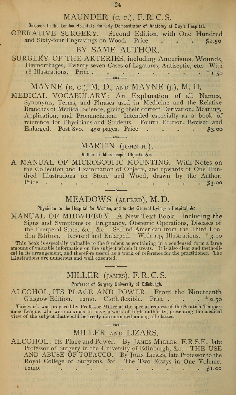 MAUNDER (c. f.), F. R. C. S. Surgeon to the London Hospital; formerly Demonstrator of Anatomy at Guy's Hospital. OPERATIVE SURGERY. Second Edition, with One Hundred and Sixty-four Engravings on Wood. Price . . . $2.50 BY SAME AUTHOR. SURGERY OF THE ARTERIES, including Aneurisms, Wounds, Haemorrhages, Twenty-seven Cases of Ligatures, Antiseptic, etc. With 18 Illustrations. Price. ....... *i.5o MAYNE (r. g.), M. D., and MAYNE (j.), M. D. MEDICAL VOCABULARY: An Explanation of all Names, Synonyms, Terms, and Phrases used in Medicine and the Relative Branches of Medical Science, giving their correct Derivation, Meaning, Application, and Pronunciation. Intended especially as a book of reference for Physicians and Students. Fourth Edition, Revised and Enlarged. Post 8vo. 450 pages. Price .... ;^3-oo MARTIN (JOHN H.). Author of Microscopic Objects, &c, A MANUAL OF MICROSCOPIC MOUNTING. With Notes on the Collection and Examination of Objects, and upwards of One Hun- dred Illustrations on Stone and Wood, drawn by the Author. Price ........... $3-oo MEADOWS (ALFRED), M.D. Physician to the Hospital for Women, and to the General Lying-in Hospital, &c, MANUAL OF MIDWIFERY. A New Text-Book. Including the Signs and Symptoms of Pregnancy, Obstetric Operations, Diseases of the Puerperal State, &c., &c. Second American from the Third Lon- don Edition. Revised and Enlarged. With 145 Illustrations. * 3.00 This book is especially valuable to the Student as containing in a condensed form a large amount of valuable information on the subject which it treats. It is also clear and methodi- cal in its arrangement, and therefore iiseful as a work of reference for the practitioner. The Illustrations are numerous and vreli executed. MILLER (jAMEs), F. R. C. S, Professor of Surgery University of Edinburgh. ALCOHOL, ITS PLACE AND POWER. From the Nineteenth Glasgow Edition. i2mo. Cloth flexible. Price . . . * 0.50 This work was prepared by Professor Miller at the special request of the Scottish Temper- ance League, who were anxious to have a work of high authority, presenting the medical view of the subject that could be freely disseminated among all classes. MILLER AND LIZARS. ALCOHOL; Its Place and Power. By James Miller, F.R.S.E., late Professor of Surgery in the University of Edinburgh, &c.—THE USE AND ABUSE OF TOBACCO. By John Lizars, late Professor to the Royal College of Surgeons, &c. The Two Essays in One Volume. i2mo. Si.00