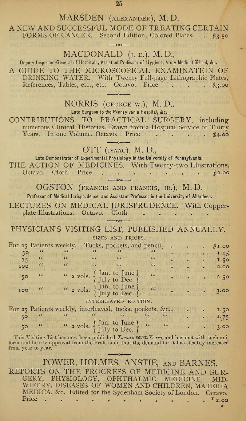 MARSDEN (ALEXANDER), M.D. A NEW AND SUCCESSFUL MODE OF TREATING CERTAIN FORMS OF CANCER. Second Edition, Colored Plates. . ^3.50 MACDONALD (j. d.), M. D., Deputy Inspector-General of Hospitals, Assistant Professor of Hygiene, Army Medical School, &c. A GUIDE TO THE MICROSCOPICAL EXAMINATION OF DRINKING WATER. With Twenty Full-page Lithographic Plates, References, Tables, etc., etc. Octavo. Price . . . ^3-00 NORRIS (GEORGE w.), M. D., Late Surgeon to the Pennsylvania Hospital, &c. CONTRIBUTIONS TO PRACTICAL SURGERY, including numerous Clinical Histories, Drawn from a Hospital Service of Thirty- Years. In one Volume, Octavo, Price .... ^4.00 OTT (ISAAC), M. D., Late Demonstrator of Experimental Physiology in the University of Pennsylvania. THE ACTION OF MEDICINES. With Twenty-two Illustrations. Octavo. Cloth. Price . . . . . . . ^2.00 OGSTON (FRANCIS AND FRANCIS, JR.), M.D. Professor of Medical Jurisprudence, and Assistant Professor in the University of Aberdeen! LECTURES ON MEDICAL JURISPRUDENCE. With Copper- plate Illustrations. Octavo. Cloth . , ... PHYSICIAN'S VISITING LIST, PUBLISHED ANNUALLY. SIZES AND PRICES. Tucks, pockets, and pencil, . . . ^i.oo ... 1.25 ... 1.50 ... 2.00 Ko 2 vols IJ^- ^° J''''^ I 2 c;o 5° ^ ^°^^- I July to Dec. j ... 2.50 TOO 2 vols IJ^- *° J''^ I ^00 ^°° ^ ^°^^- I July to Dec. J * * * ^ INTERLEAVED EDITION. For 25 Patients weekly, interleaved, tucks, pockets, &c., . . 1.50 50 ti (i ^ ^ j_y^ ic ., 1 f Tan. to lune 1 a a 5° ^^°^^- I July to Dec. I ' • 3-oo This Visiting List has now been published Twenty-sevenYears, and has met with such uni- form and hearty approval from the Profession, that the demand for it has steadily increased from year to year. POWER, HOLMES, ANSTIE, and BARNES. REPORTS ON THE PROGRESS OF MEDICINE AND SUR- GERY, PHYSIOLOGY, OPHTHALMIC MEDICINE, MID- WIFERY, DISEASES OF WOMEN AND CHILDREN, MATERIA MEDICA, &c. Edited for the Sydenham Society of London. Octavo. Price -i-- 2.0Q For 25 50 Patients weekly. 75 100
