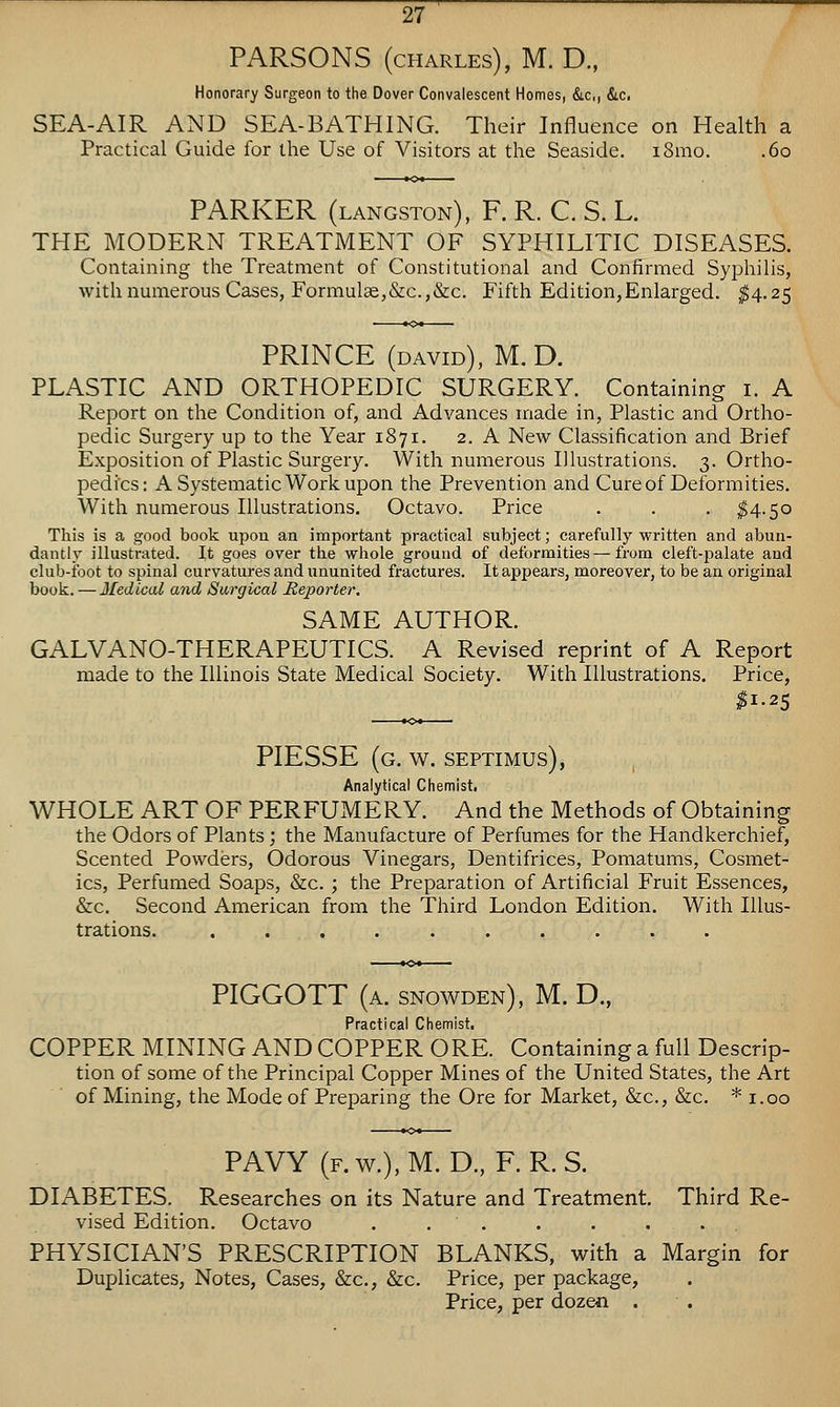 PARSONS (CHARLES), M. D., Honorary Surgeon to the Dover Convalescent Homes, &c,, Sic, SEA-AIR AND SEA-BATHING. Their Influence on Health a Practical Guide for the Use of Visitors at the Seaside. iSmo. .60 PARKER (langston), F. R. C. S. L. THE MODERN TREATMENT OF SYPHILITIC DISEASES. Containing the Treatment of Constitutional and Confirmed Syphilis, with numerous Cases, Formul3e,&c.,&c. Fifth Edition,Enlarged. ^4.25 PRINCE (david), M,D. PLASTIC AND ORTHOPEDIC SURGERY. Containing i. A Report on the Condition of, and Advances made in, Plastic and Ortho- pedic Surgery up to the Year 1871. 2. A New Classification and Brief Exposition of Plastic Surgery. With numerous Illustrations. 3. Ortho- pedics: A Systematic Work upon the Prevention and Cure of Deformities. With numerous Illustrations. Octavo. Price . . . ^4.50 This is a good book upon an important practical subject; carefully written and abun- dantly illustrated. It goes over the whole ground of deformities — from cleft-palate and club-foot to spinal curvatures and ununited fractures. It appears, moreover, to be an original boolt. — Medical and Sargical Reporter. SAME AUTHOR. GALVANO-THERAPEUTICS. A Revised reprint of A Report made to the Illinois State Medical Society. With Illustrations. Price, PIESSE (g. w. Septimus), , Analytical Chemist. WHOLE ART OF PERFUMERY. And the Methods of Obtaining the Odors of Plants; the Manufacture of Perfumes for the Handkerchief, Scented Powders, Odorous Vinegars, Dentifrices, Pomatums, Cosmet- ics, Perfumed Soaps, &c. ; the Preparation of Artificial Fruit Essences, &c. Second American from the Third London Edition. With Illus- trations. .......... PIGGOTT (a. snowden), M. D., Practical Chemist, COPPER MINING AND COPPER ORE. Containing a full Descrip- tion of some of the Principal Copper Mines of the United States, the Art of Mining, the Mode of Preparing the Ore for Market, &c., &c. * i.oo PAVY (f.w.),M. D., F. R.S. DIABETES. Researches on its Nature and Treatment. Third Re- vised Edition. Octavo . . . . . . . PHYSICIAN'S PRESCRIPTION BLANKS, with a Margin for Duplicates, Notes, Cases, &c., &c. Price, per package. Price, per dozen .