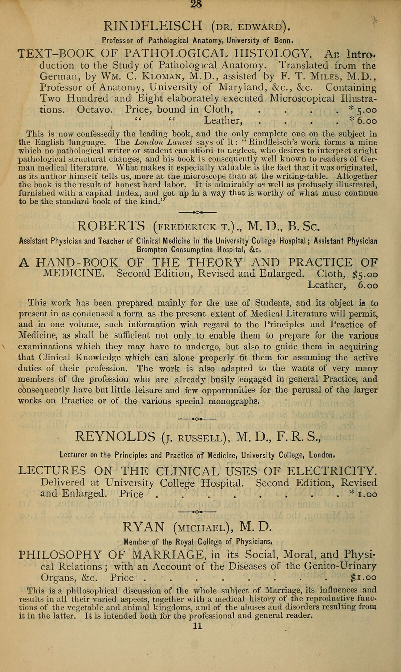 RINDFLEISCH (dr. edward). '' Professor of Pathological Anatomy, University of Bonn. TEXT-BOOK OF PATHOLOGICAL HISTOLOGY. An Intro. duction to the Study of Pathological Anatomy. Translated frum the German, by Wm. C. Kloman, M.D., assisted by F. T. Miles, M.D., Professor of Anatomy, University of Maryland, &c., &c. Containing Two Hundred and Eight elaborately executed Microscopical Illustra- tions. Octavo. Price, bound in Cloth, . . . , * 5.00 Leather, .... *6.oo This is now confessedly the leading book, and the only complete one on the subject in the English language. The London Lancet says of it: Eindfleisch's work forms a mine which no pathological writer or student can aiford to neglect, who desires to interpret aright pathological structural changes, and his book is consequently well known to readers of Ger- man medical literature. What makes it especially valuable is the fact that it was originated, as its autlior himself tells us, more at the microscope tlian at the writing-table. Altogether the book is the result of honest hard labor. It is admirably as well as profusely illustrated, furnished with a capital Index, and got up in a way that is worthy of what must continue to be the standard book of the kind. ROBERTS (FREDERICK T.)., M. D., B. Sc. Assistant Physician and Teacher of Clinical Medicine in the University College Hospital) Assistant Physician Brompton Consumption Hospital, &.c, A HAND-BOOK OF THE THEORY AND PRACTICE OF MEDICINE. Second Edition, Revised and Enlarged. Cloth, I5.00 Leather, 6.00 This work has been prepared mainly for the use of Students, and its object is to present in as condensed a form as the present extent of Medical Literature will permit, and in one volume, such information with regard to the Principles and Practice of Medicine, as shall be sufficient not only to enable them to prepare for the various examinations whicli they may have to undergo, but also to guide them in acquiring that Clinical Knowledge which can alone properly tit them for assuming the active duties of their profession. The work is also adapted to the wants of very many members of the profession who are already busily engaged in general Practice, and c6nsequently have but little leisure and few opportunities for the perusal of the larger works on Practice or of the various special monographs. REYNOLDS (j. russell), M. D., F. R. S., Lecturer on the Principles and Practice of Medicine, University College, London. LECTURES ON THE CLINICAL USES OF ELECTRICITY. Delivered at University College Hospital. Second Edition, Revised and Enlarged. Price . . . . . . . . * i.oo RYAN (MICHAEL), M. D. Member of the Royal College of Physicians, PHILOSOPHY OF MARRIAGE, in its Social, Moral, and Physi- cal Relations; with an Account of the Diseases of the Genito-Urinary Organs, &c. Price j^i.oo This is a philosophical discussion of the whole subject of Marriage, its influences and Yesults in all their varied aspects, together with a medical history of tlie reproductive func- tions of the vegetable and animal kingdoms, and of the abuses and disorders resulting from it in the latter. It is intended both for the professional and general reader. 11
