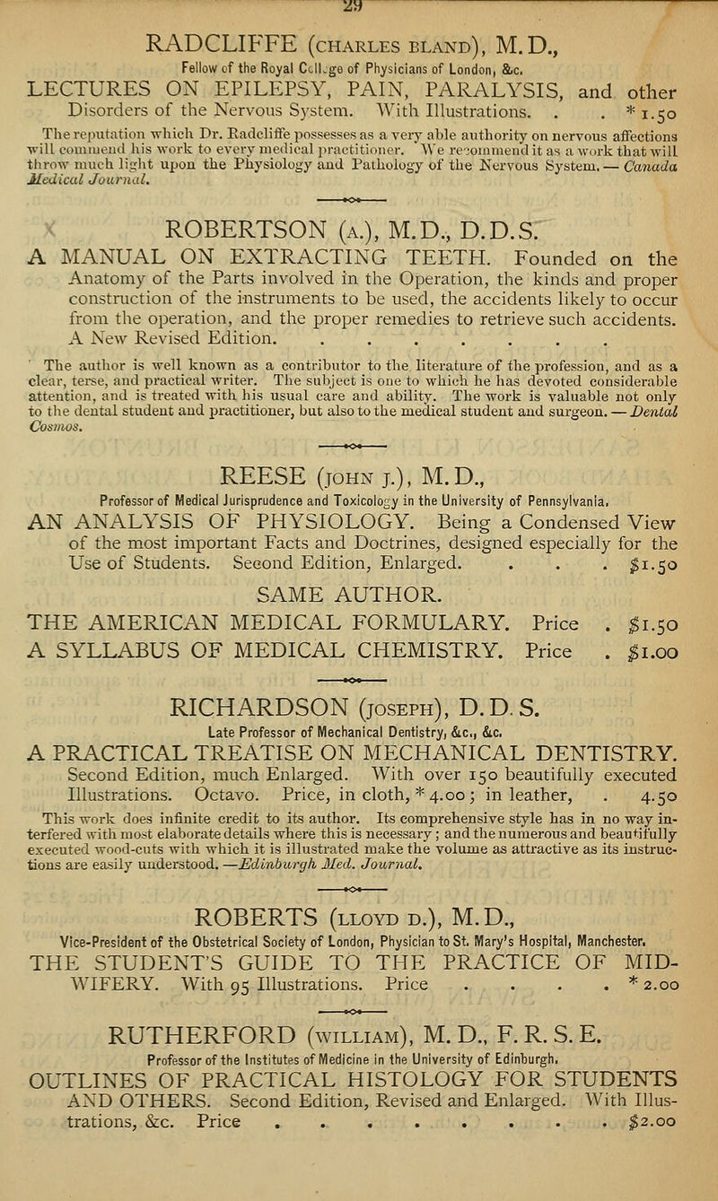 RADCLIFFE (charles bland), M.D., Fellow of the Royal CclLge of Physicians of London, &c. LECTURES ON EPILEPSY, PAIN, PARALYSIS, and other Disorders of the Nervous System. With Illustrations. . . *i.5o The reinitation which Dr. Eadcliffe jiossessesas a very able authority on nervous aflFections vill comiueiui liis work to every medical practitioner. We reiouimend it as a work that will throw much liglit upon the Physiology and Pathology of the Nervous System.— Canada Medical Journal. ROBERTSON (a.), M.D., D.D.S. A MANUAL ON EXTRACTING TEETH. Founded on the Anatomy of the Parts involved in the Operation, the kinds and proper construction of the instruments to be used, the accidents likely to occur from the operation, and the proper remedies to retrieve such accidents. A New Revised Edition. . . . The author is well known as a contributor to the literature of the profession, and as a clear, terse, and practical writer. The subject is one to which he has devoted considerable attention, and is treated with his usual care and ability. The work is valuable not only to the dental student and practitioner, but also to the medical student and surgeon. — Dental Cosmos. REESE (JOHN J.), M.D., Professor of Medical Jurisprudence and Toxicology in the University of Pennsylvania. AN ANALYSIS OF PHYSIOLOGY. Being a Condensed View of the most important Facts and Doctrines, designed especially for the Use of Students. Second Edition, Enlarged. . . . ^1.50 SAME AUTHOR. THE AMERICAN MEDICAL FORMULARY. Price . ;^i.5o A SYLLABUS OF MEDICAL CHEMISTRY. Price . ^i.oo RICHARDSON (joseph), D. D, S. Late Professor of Mechanical Dentistry, &c,, &c. A PRACTICAL TREATISE ON MECHANICAL DENTISTRY. Second Edition, much Enlarged. With over 150 beautifully executed Illustrations. Octavo. Price, in cloth, * 4.00; in leather, . 4.50 This work does infinite credit to its author. Its comprehensive style has in no way in- terfered with most elaborate details where this is necessary; and the numerous and beautifully executed wood-cuts with which it is illustrated make the volume as attractive as its instruc- tions are easily understood. —Edinburgh Med. Journal. ROBERTS (LLOYD D.), M.D., Vice-President of the Obstetrical Society of London, Physician to St. Mary's Hospital, Manchester. THE STUDENT'S GUIDE TO THE PRACTICE OF MID- WIFERY. With 95 Illustrations. Price . . . . * 2.00 RUTHERFORD (william), M. D., F. R. S. E. Professor of the Institutes of Medicine in the University of Edinburgh. OUTLINES OF PRACTICAL HISTOLOGY FOR STUDENTS AND OTHERS. Second Edition, Pvevised and Enlarged. With Illus- trations, &c. Price . . . . . . . . ^2.00