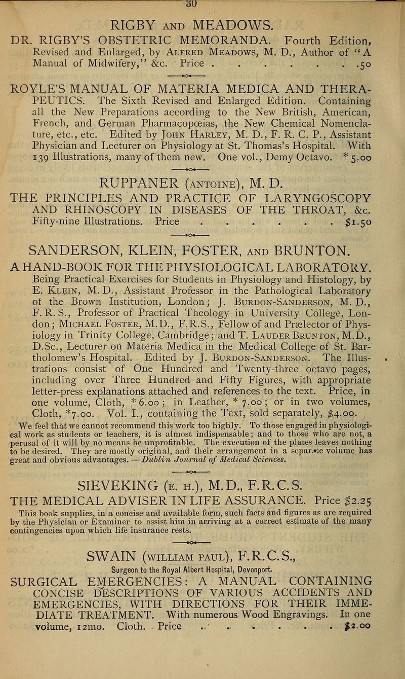 •60 '■ RIGBY AND MEADOWS. DR. RIGBY'S OBSTETRIC MEMORANDA. Fourth Edition, Revised and Enlarged, by Alfred Meadows, M. D., Author of A Manual of Midwifery, &c. Price . . . . . . .50 ROYLE'S MANUAL OF MATERIA MEDICA AND THERA- PEUTICS. The Sixth Revised and Enlarged Edition. Containing all the New Preparations according to the New British, American, French, and German Pharmacopoeias, the New Chemical Nomencla- ture, etc., etc. Edited by John Harley, M. D., F. R. C. P., Assistant Physician and Lecturer on Physiology at St. Thomas's Hospital. With 139 Illustrations, many of them new. One vol., Demy Octavo. *5.oo RUPPANER (antoine), M. D. THE PRINCIPLES AND PRACTICE OF LARYNGOSCOPY AND RHINOSCOPY IN DISEASES OF THE THROAT, &c. Fifty-nine Illustrations. Price . . . . . . ^1.50 SANDERSON, KLEIN, FOSTER, and BRUNTON. A HAND-BOOK FOR THE PHYSIOLOGICAL LABORATORY. Being Practical Exercises for Students in Physiology and Histology, by E. Klein, M. D., Assistant Professor in the Pathological Laboratory of the Brown Institution, London; J. Burdon-Sanderson, M. D., F. R. S., Professor of Practical Theology in University College, Lon- don; Michael Foster, M.D., F.R.S., Fellow of and Pr^elector of Phys- iology in Trinity College, Cambridge; and T. LauderBrunton, M.D., D.Sc, Lecturer on Materia Medica in the Medical College of St. Bar- tholomew's Hospital. Edited by J. Burdon-Sanderson. The Illus- trations consist of One Hundred and Twenty-three octavo pages, including over Three Hundred and Fifty Figures, with appropriate letter-press explanations attached and references to the text. Price, in one volume. Cloth, *6.oo; in Leather, * 7.00 ; or in two volumes. Cloth, *7.oo. Vol. I., containing the Text, sold separately, $4.00. We feel that we cannot recommend this Avork too highly. To those engaged in physiologi- cal work as students or teachers, it is alaiost indispensable; and to those who are not, a perusal of it will by no means be unprofitable. Tlie execution of the plates leaves nothing to be desired. They are mostly original, and their arrangement in a separ.«ie volume has great and obvious advantages.—Dublin Journal of Bledical Sciences. SIEVEKING (e. h.), M.D., F.R.CS. THE MEDICAL ADVISER IN LIFE ASSURANCE. Price ^2.25 This book supplies, in a concise and available form, such facts and figures as are required by the Physician or Examiner to assist liim in arriving at a correct estimate of the many contingencies upon which life insurance rests. SWAIN (WILLIAM PAUL), F.R.C.S., Surgeon to the Royal Albert Hospital, Devonport. SURGICAL EMERGENCIES: A MANUAL CONTAINING CONCISE ITeSCRIPTIONS OF VARIOUS ACCIDENTS AND EMERGENCIES, WITH DIRECTIONS FOR THEIR IMME- DIATE TREATMENT. With numerous Wood Engravings. In one volume, i2mo. Cloth. Price ^2.00