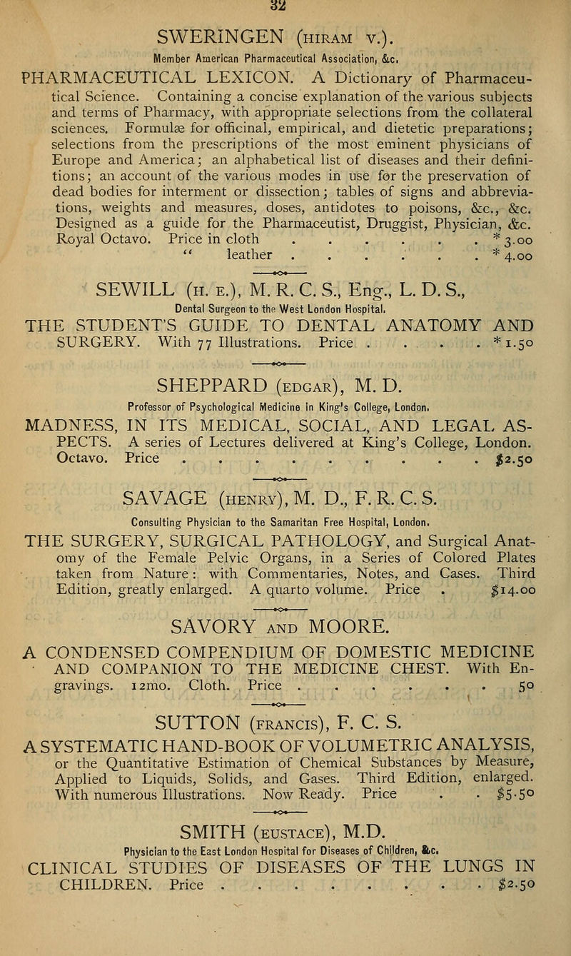 3ii SWERINGEN (hiram v.). Member American Pharmaceutical Association, Slc, PHARMACEUTICAL LEXICON. A Dictionary of Pharmaceu- tical Science. Containing a concise explanation of the various subjects and terms of Pharmacy, with appropriate selections from the collateral sciences. Formulse for officinal, empirical, and dietetic preparations; selections from the prescriptions of the most eminent physicians of Europe and America; an alphabetical list of diseases and their defini- tions; an account of the various modes in use for the preservation of dead bodies for interment or dissection; tables of signs and abbrevia- tions, weights and measures, doses, antidotes to poisons, &c., &c. Designed as a guide for the Pharmaceutist, Druggist, Physician, &c. Royal Octavo. Price in cloth ...... *3.oo leather . . . . . . * 4.00 SEWILL (h. e.), yLRX:. S.. Eng., L. D. S., Dental Surgeon to thn West London Hospital. THE STUDENT'S GUIDE TO DENTAL ANATOMY AND SURGERY. With 77 Illustrations. Price . . . . *i.5o SHEPPARD (edgar), M. D. Professor of Psychological Medicine in King's College, London. MADNESS, IN ITS MEDICAL, SOCIAL, AND LEGAL AS- PECTS. A series of Lectures delivered at King's College, London. Octavo. Price ......... ^2.50 SAVAGE (henry), M. D., F. R. C. S. Consulting Physician to the Samaritan Free Hospital, Londoni THE SURGERY, SURGICAL PATHOLOGY, and Surgical Anat- omy of the Female Pelvic Organs, in a Series of Colored Plates taken from Nature: with Commentaries, Notes, and Cases. Third Edition, greatly enlarged. A quarto volume. Price . ^14.00 SAVORY AND MOORE. A CONDENSED COMPENDIUM OF DOMESTIC MEDICINE • AND COMPANION TO THE MEDICINE CHEST. With En- gravings. i2mo. Cloth. Price ...... 50 SUTTON (FRANCIS), F. C. S. A SYSTEMATIC HAND-BOOK OF VOLUMETRIC ANALYSIS, or the Quantitative Estimation of Chemical Substances by Measure, Applied to Liquids, Solids, and Gases. Third Edition, enlarged. With numerous Illustrations. Now Ready. Price . . ^5-5° SMITH (EUSTACE), M.D. Physician to the East London Hospital for Diseases of Chijdren, ftic. CLINICAL STUDIES OF DISEASES OF THE LUNGS IN CHILDREN. Price ^2.50