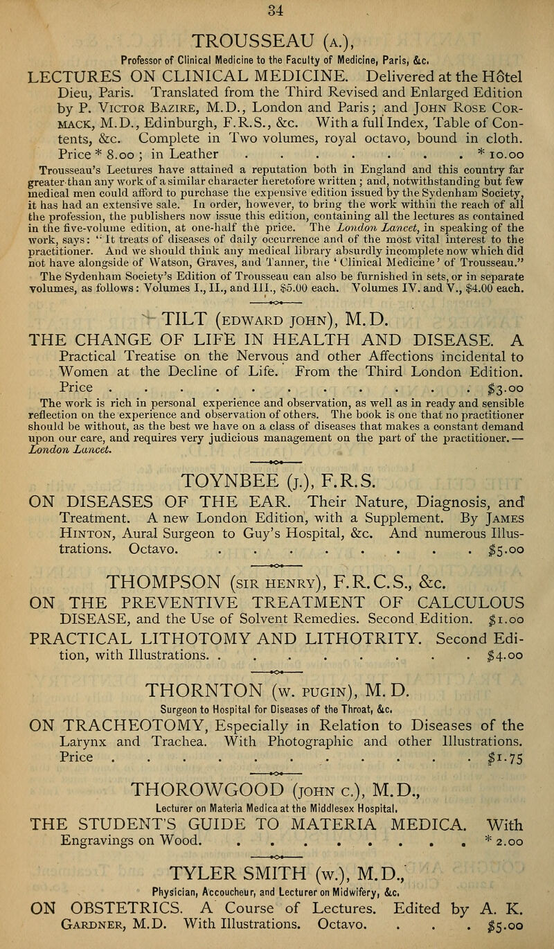 TROUSSEAU (a.). Professor of Clinical Medicine to tlie Faculty of Medicine, Paris, &c. LECTURES ON CLINICAL MEDICINE. Delivered at the HStel Dieu, Paris. Translated from the Third Revised and Enlarged Edition by P. Victor Bazire, M.D., London and Paris; and John Rose Cor- MACK, M. D., Edinburgh, F. R. S., &c. With a full Index, Table of Con- tents, &c. Complete in Two volumes, royal octavo, bound in cloth. Price * 8.CO; in Leather . . . . . . . * lo.oo Trousseau's Lectures have attained a reputation both in England and this countiy far greater than any work of a similar character heretofore written ; and, notwithstanding but few medical men could afford to purchase the expensive edition issued by the Sydenham Society, it has had an extensive sale. In order, however, to bring the work within the reach of all the profession, the publishers now issue this edition, containing all the lectures as contained in the five-volume edition, at one-half the price. The London Lancet, in speaking of the work, says: '• It treats of diseases of daily occurrence and of the most vital interest to the practitioner. And we should think any medical library absurdly incomplete now which did not have alongside of Watson, Graves, and Tanner, tlie ' Clinical Medicine' of Trousseau. The Sydenham Society's Edition of Trousseau can also be furnished in sets, or in separate volumes, as follows: Volumes I., II., and III., $5.00 each. Volumes IV. and V., $4.00 each. ■ TILT (edward John), M. D. THE CHANGE OF LIFE IN HEALTH AND DISEASE. A Practical Treatise on the Nervous and other Affections incidental to Women at the Decline of Life. From the Third London Edition. Price ........... I3.00 The work is rich in personal experience and observation, as well as in ready and sensible reflection on the experience and observation of others. The book is one that no practitioner should be without, as the best we have on a class of diseases that makes a constant demand upon our care, and requires very judicious management on the part of the practitioner. — London Lancet. TOYNBEE (j.), F.R.S. ON DISEASES OF THE EAR. Their Nature, Diagnosis, and! Treatment. A new London Edition, with a Supplement. By James HiNTON, Aural Surgeon to Guy's Hospital, &c. And numerous Illus- trations. Octavo. . . . . . . . . ^5.00 THOMPSON (sir henry), F.R.C.S., &c. ON THE PREVENTIVE TREATMENT OF CALCULOUS DISEASE, and the Use of Solvent Remedies. Second Edition, ^i.oo PRACTICAL LITHOTOMY AND LITHOTRITY. Second Edi- tion, with Illustrations. . . . . . . . . ^4.00 THORNTON (w. pugin), M. D. Surgeon to Hospital for Diseases of tlie Tliroat, &c. ON TRACHEOTOMY, Especially in Relation to Diseases of the Larynx and Trachea. With Photographic and other Illustrations. Price ^1-75 THOROWGOOD (john c), M.D., Lecturer on IVlateria IVIedicaat tlie IVIicldlesex Hospital. THE STUDENT'S GUIDE TO MATERIA MEDICA. With Engravings on Wood. . . . . , . . , * 2.00 TYLER SMITH (w.), M.D., Physician, Accoucheur, and Lecturer on Midwifery, &c. ON OBSTETRICS. A Course of Lectures. Edited by A. K. Gardner, M.D. With Illustrations. Octavo. . . . ^5.00