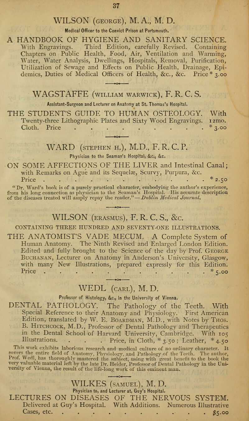 WILSON (GEORGE), M. A., M. D. Medical Officer to the Convict Prison at Portsmouth, A HANDBOOK OF HYGIENE AND SANITARY SCIENCE. With Engravings. Third Edition, carefully Revised. Containing Chapters on Public Health, Food, Air, Ventilation and Warming, Water, Water Analysis, Dwellings, Hospitals, Removal, Purification, Utilization of Sewage and Effects on Public Health, Drainage, Epi- demics, Duties of Medical Officers of Health, &c., &c. Price* 3.00 WAGSTAFFE (william Warwick), F. R. C. S. Assistant-Surgeon and Lecturer on Anatomy at St. Thomas's Hospitai. THE STUDENT'S GUIDE TO HUMAN OSTEOLOGY. With Twenty-three Lithographic Plates and Sixty Wood Engravings. i2mo. Cloth. Price * 3.00 WARD (STEPHEN H.), M..D., F. R. C. R Physician to the Seaman's Hospital, &,c,| &c. ON SOME AFFECTIONS OF THE LIVER and Intestinal Canal; with Remarks on Ague and its Sequelae, Scurvy, Purpura, &c. Price ...........* 2.50 Dr. Ward's book is of a purely practical character, embodying the author's experience, from his long connection as physician to the Seaman's Hospital. His accurate description of the diseases treated will am^ily repay the reader. — Dubliyi Ifedical Journal, WILSON (ERASMUS), F. R. C. S., &c. CONTAINING THEEE HUNDRED AND SEVENTY-ONE ILLUSTRATIONS. THE ANATOMIST'S VADE MECUM. A Complete System of Human Anatomy. The Ninth Revised and Enlarged London Edition. Edited and fully brought to the Science of the day by Prof George Buchanan, Lecturer on Anatomy in Anderson's University, Glasgow, with many New Illustrations, prepared expressly for this Edition. Price ........... *5.oo WEDL (carl), M.D. Professor of Histology, &c,, in the University of Vienna. PENTAL PATHOLOGY. The Pathology of the Teeth. With Special Reference to their Anatomy and Physiology. First American Edition, translated by W. E. Boardman, M.D., with Notes by Thos. B. Hitchcock, M.D., Professor of Dental Pathology and Therapeutics in the Dental School of Harvard University, Cambridge. With 105 Illustrations. . . . Price, in Cloth, * 3.50; Leather, *4.5o This work exhibits laborious research and medical culture of no ordinary character. It corers the entire field of Anatomy, Physiology, and Patholo,gy of the Teeth. The author, Prof. Wedl, has thoroughly mastered the subject, using with great benefit to the book the very valuable material left by the late Dr. Heider, Professor of Dental Pathology in the Uni- versity of Vienna, the result of the life-long work of this eminent man. WILKES (SAMUEL), M.D. Physician to, and Lecturer at, Guy's Hospital. LECTURES ON DISEASES OF THE NERVOUS SYSTEM. Delivered at Guy's Hospital. With Additions. Numerous Illustrative Cases, etc. .......... ;^5.oo
