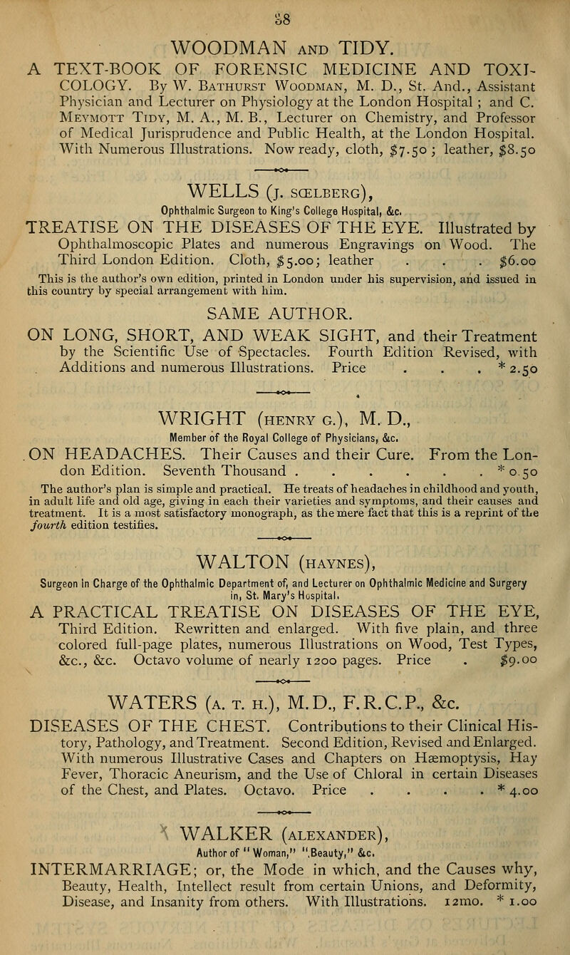 WOODMAN AND TIDY. A TEXT-BOOK OF FORENSIC MEDICINE AND TOXI- COLOGY. By W. Bathurst Woodman, M. D., St. And., Assistant Physician and Lecturer on Physiology at the London Hospital ; and C. Meymott Tidy, M. A., M. B., Lecturer on Chemistry, and Professor of Medical Jurisprudence and Public Health, at the London Hospital. With Numerous Illustrations. Now ready, cloth, ^7.50; leather, ^8.50 WELLS (j. scelberg), Ophthalmic Surgeon to King's Coliege Hospitali &c. TREATISE ON THE DISEASES OF THE EYE. Illustrated by Ophthalmoscopic Plates and numerous Engravings on Wood. The Third London Edition. Cloth, $5.00; leather . . . ^6.00 This is the author's own edition, printed in London under his supervision, and issued ia this country by special arrangement with liim. SAME AUTHOR. ON LONG, SHpRT, AND WEAK SIGHT, and their Treatment by the Scientific Use of Spectacles. Fourth Edition Revised, with Additions and numerous Illustrations. Price . . . * 2.50 WRIGHT (henry G.), M. D., Member of the Royal College of Physicians, &c. ON HEADACHES. Their Causes and their Cure. From the Lon- don Edition. Seventh Thousand , . . . . . *o.5o The author's plan is simple and practical. He treats of headaches in childhood and youth, in adult life and old age, giving in each their varieties and symptoms, and their causes and treatment. It is a most satisfactory monograph, as the mere fact that this is a reprint of the fourth edition testifies. WALTON (haynes), Surgeon in Charge of the Ophthalmic Department of, and Lecturer on Ophthalmic Medicine and Surgery in, St. Mary's Hospital. A PRACTICAL TREATISE ON DISEASES OF THE EYE, Third Edition. Rewritten and enlarged. With five plain, and three colored full-page plates, numerous Illustrations on Wood, Test Types, &c., &c. Octavo volume of nearly 1200 pages. Price . ;^9.oo WATERS (a. t. h.), M.D., F.R.C.P., &c. DISEASES OF THE CHEST. Contributions to their Clinical His- tory, Pathology, and Treatment. Second Edition, Revised and Enlarged. With numerous Illustrative Cases and Chapters on Haemoptysis, Hay Fever, Thoracic Aneurism, and the Use of Chloral in certain Diseases of the Chest, and Plates. Octavo. Price . . . . * 4.00 X WALKER (ALEXANDER), Author of  Woman, .Beauty, &c. INTERMARRIAGE; or, the Mode in which, and the Causes why. Beauty, Health, Intellect result from certain Unions, and Deformity, Disease, and Insanity from others. With Illustrations. i2mo. * i.oo
