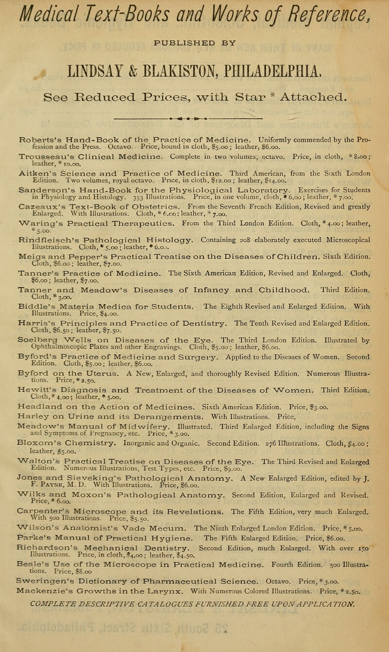 Medical Text-Books and Works of Reference, PUBLISHED BY LINDSAY & BLAKISTON, PHILADELPHIA. See HedLiced. Prices, with Star * Attaolied. Roberts's Hand-Book of the Practice of Medicine. Uniformly commended by the Pro- fession and the Press. Octavo. Price, bound in cloth, $5.00 ; leather, I6.00. Trousseau's Clinical Medicine. Complete in two volumes, octavo. Price, in cloth, * 8.00; leather, * 10.00. Aitken's Science and Practice of Medicine. Third American, from the Sixth London Edition. Two volumes, royal octavo. Pnce, in cloth, $12.00 ; leather, $14.00. Sariderspn's Hand-Book for the Physiological Laboratory. Exercises for Students in Physiology and Histology. 353 Illustrations. Price, in one volume, cloth, * 6.00 ; leather, * 7.00. Cazeaux's Text-Book of Obstetrics. From the Seventh French Edition, Res'ised and greatly Enlarged. With Illustrations. Cloth, * f.co; leather, * 7.00. Waring's Practical Therapeutics. From the Third London Edition. Cloth, *4.00; leather, * 5.00. Rindfleisch's Pathological Histology. Containing 208 elaborately executed Microscopical Illustrations. Cloth, * 5.00 ; leather, * 6.oj. Meigs and Pepper's Practical Treatise on the Diseases of Children. Sixth Edition. Cloth, S6,oo ; leather, $7.00. Tanner's Practice of Medicine. The Sixth American Edition, Revised and Enlarged. Cloth, §6.00; leather, $7.00. Tanner and Meadow's Diseases of Infancy and Childhood. Third Edition. Cloth, * 3.00. Biddle's Materia Mediea for Students. The Eighth Revised and Enlarged Edition. With Illustrations. Price, S4.00. Harris's Principles and Practice of Dentistry. The Tenth Revised and Enlarged Edition. Cloth, $6.50; leather, 87.50. Soelberg Wells on Diseases of the Eye. The Third London Edition. Illustrated by Ophthalmoscopic Plates and other Engravings. Cloth, $5.00 ; leather, $5.00. Byford's Practice of Medicine and Surcfery. Applied to the Diseases of Women. Second Edition. Cloth, $5.00; leather, $6.00. Byford on the Uterus. A New, Enlarged, and thoroughly Revised Edition. Numerous Illustra- tions. Price, * 2.50. Hewitt's Diagnosis and Treatment of the Diseases of Women. Third Edition. Cloth, * 4.00; leather, * 5.00. Headland on the Action of Medicines. Sixth American Edition. Price, I3.00. Harley on Urine and its Derangements. With Illustrations. Price, Meadow's Manual of Midwifery. Illustrated. Third Enlarged Edition, including the Signs and Symptoms of Pregnancy, etc. Price, *3.oo. Bloxom's Chennistry, Inorganic and Organic. Second Edition. 276 Iirustrations. Cloth, ^4.00 ; leather, $5.00. Walton's Practical Treatise on Diseases of the Eye. The Third Revised and Enlarged Edition. Numerous Illustrations, Test Types, etc. Price, $9.00. Jones and Sieveking's Pathological Anatomy. A New Enlarged Edition, edited by J. F. Payne, M. D. With Illustrations. Price, $6.00. Wilks and Moxon's Pathological Anatomy. Second Edition, Enlarged and Revised. Price, * 6.00. Carpenter's Microscope and its Re-velations. The Fifth Edition, very much Enlarged. With 500 Illustrations. Price, 85.50. Wilson's Anatomist's Vade Mecum. The Ninth Enlarged London Edition. Price,'': 5.00. Parke's Manual of Practical Hygiene. The Fifth Enlarged Edition. Price, $6.00. Richardson's Mechanical Dentistry. Second Edition, much Enlarged. With over 150 Illustrations. Price, in cloth, ?4.oo; leather, $4.50. Beale's Use of the Microscope in Practical Medicine. Fourth Edition. 500 Illustra- tions. Price, S8.00 Sweringen's Dictionary of Pharmaceutical Science. Octavo. Price, * 3.00. Mackenzie's Growths in the Larynx. With Numerous Colored Illustrations. Price, *2.50. COMPLETE DESCRIPTIVE CATALOGUES FURNISHED FREE UPONAPPLICA TION.