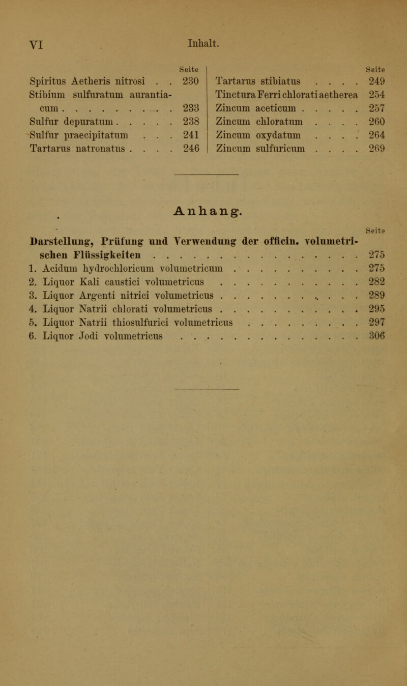 VI Seite Spiritus Aetheris nitrosi . . 230 Stibium siilfuratum aurantia- cum . 233 Sulfiir depuratiim 238 Sulfur praecipitatum . . . 241 Tartarus natronatus .... 246 Seite Tartarus stibiatus .... 249 Tinctura Ferri chlorati aetherea 254 Ziucum aceticum 257 Zincum chloratum .... 260 Zincum oxydatum .... 264 Zincum sulfuricum .... 269 Anhang. Seite Darstellung, Prüfung und Yerwendung der officin. volumetri- schen Flüssigkeiten 275 1. Acidum hydrochloricum volumetricum 275 2. Liquor Kali caustici volumetricus 282 3. Liquor Argenti nitrici volumetricus 289 4. Liquor Natrii chlorati volumetricus 295 5. Liquor Natrii thiosulfurici volumetricus 297 6. Liquor Jodi volumetricus 306