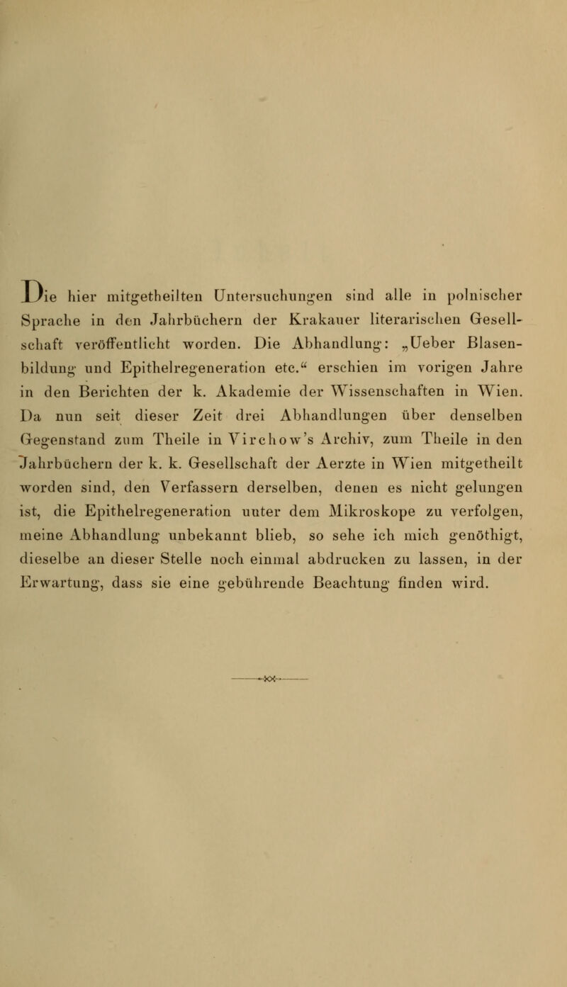 JUie hier mitgetheilteii Untersuchnni^en sind alle in polnischer Sprache in den Jahrbüchern der Krakauer literarischen Gresell- schaft veröffentlicht worden. Die Abhandlung;: „üeber Blasen- bildung' und Epithelregeneration etc. erschien im vorigen Jahre in den Berichten der k. Akademie der Wissenschaften in Wien. Da nun seit dieser Zeit drei Abhandlungen über denselben Gegenstand zum Theile in Yirchow's Archiv, zum Theile in den Ilahrbüchern der k. k. Gesellschaft der Aerzte in Wien mitgetheilt worden sind, den Verfassern derselben, denen es nicht gelungen ist, die Epithelregeneration unter dem Mikroskope zu verfolgen, meine iVbhandlung unbekannt blieb, so sehe ich mich genöthigt, dieselbe an dieser Stelle noch einmal abdrucken zu lassen, in der Erwartung, dass sie eine gebührende Beachtung finden wird.