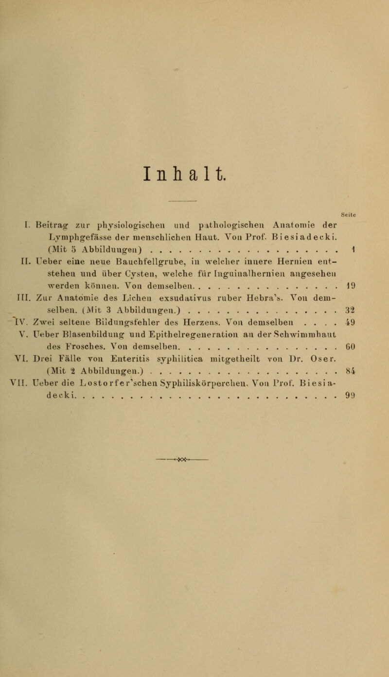 Inhalt. Seite I. Beitrag- zur physiolog'ischeii und p;itholog*ischeii Anatomie der Lymphg-efässe der menschlichen Haut. Von Prof. Biesiadecki. (Mit 5 Abbildungen) 1 II. lieber eine neue Bauchfellgrube, in welcher innere Hernien ent- stehen und über Cysten, welche für Ing'uinalhernieji ang'eseheii werden können. Von demselben 19 HI. Zur Anatomie des Liehen exsudativus ruber Hebra*. Von dem- selben. (Mit 3 Abbildungen.) 32 [V. Zwei seltene Bildungsfehler des Herzens. Von demselben .... 49 V. Ueber Blasenbildung und Epithelregeueration an der Schwimmhaut des Frosches. Von demselben 60 VI. Drei Fälle von Enteritis syphilitica mitgetheilt von Dr. Oser. (Mit t Abbildungen.) «4 VII. Ueber die Lostorfer'schen Syphiliskörperchen, Von Prof. Biesia- decki 99 —-jo<—