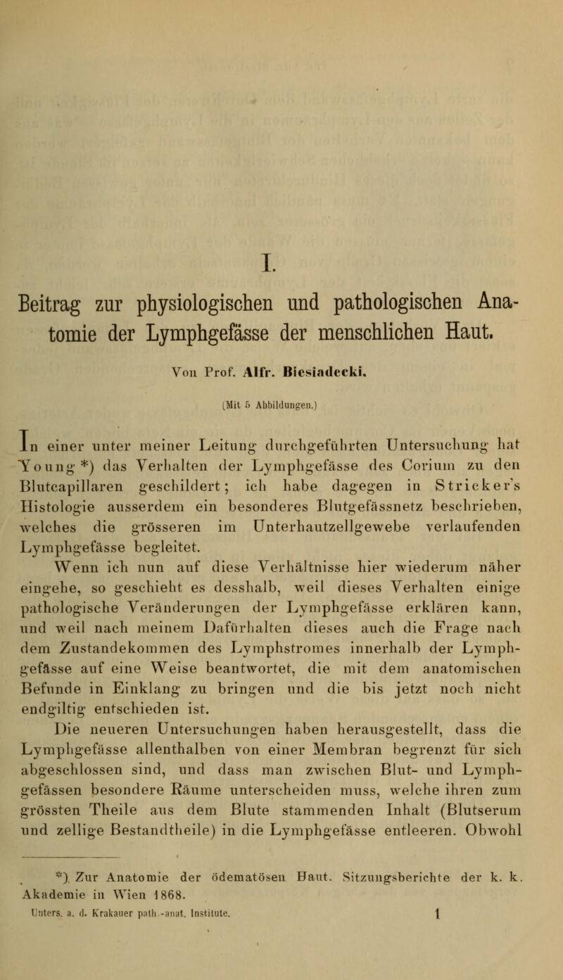 Beitrag zur physiologischen und pathologischen Ana- tomie der Lymphgefässe der menschlichen Haut. Von Prof. Alfr. BiesiadcckI, [Mit 5 Abbildungen.) In einer unter meiner Leitung durcligefülirten Untersuchung hat Toung*) das Verhalten der Lymphgefässe des Corinm zu den Bhitcapillaren geschildert; ich habe dagegen in Stricker's Histologie ausserdem ein besonderes Blntgefässnetz beschrieben, welches die grösseren im ünterhautzellgewebe verlaufenden Lymphgefässe begleitet. Wenn ich nun auf diese Verhältnisse hier wiederum näher eingehe, so geschieht es desshalb, weil dieses Verhalten einige pathologische Veränderungen der Lymphgefässe erklären kann, und weil nach meinem Dafürhalten dieses auch die Frage nach dem Zustandekommen des Lyraphstromes innerhalb der Lymph- gefässe auf eine Weise beantwortet, die mit dem anatomischen Befunde in Einklang zu bringen und die bis jetzt noch nicht endgiltig entschieden ist. Die neueren Untersuchungen haben herausgestellt, dass die Lymphgefässe allenthalben von einer Membran begrenzt für sich abgeschlossen sind, und dass man zwischen Blut- und Lymph- gefässen besondere Räume unterscheiden muss, welche ihren zum grössten Theile aus dem Blute stammenden Inhalt (Blutserum und zellige Bestandtheile) in die Lymphgefässe entleeren. ObAvohl '^) Zur Anatomie der ödematöseii Haut. Sitzungsberichte der k. k. Akademie in Wien 1868. Unters, a. d. Krakauer palli.-anat. Institute. \