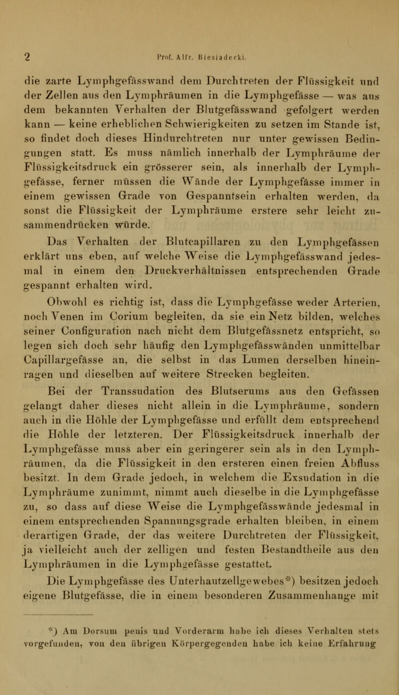 die zarte Lj^mphgefässAvaiid dem Durchtreten der Flüssigkeit und der Zellen aus den Lymphräumen in die Lymphgefässe — was aus dem bekannten Verhalten der Biutgefässwand gefolgert werden kann — keine erheblichen Schwierigkeiten zu setzen im Stande ist, so findet doch dieses Hindurchtreten nur unter gewissen Bedin- gungen statt. Es muss nämlich innerhalb der Lymphräume der Flüssigkeitsdruck ein grösserer sein, als innerhalb der Lympli- gefässe, ferner müssen die Wände der Lymphgefässe immer in einem gewissen Grade von Gespanntsein erhalten werden, da sonst die Flüssigkeit der Lymphräume erstere sehr leicht zu- sammendrücken würde. Das Verhalten der Blutcapillaren zu den Lymphgefässen erklärt uns eben, auf welche Weise die Lymphgefässwand jedes- mal in einem den Druckverhältnissen entsprechenden Grade gespannt erhalten wird. Obwohl es richtig ist, dass die Lymphgefässe weder Arterien, noch Venen im Corium begleiten, da sie ein Netz bilden, welches seiner Configuration nach nicht dem Blutgefässnetz entspricht, so legen sich doch sehr häufig den Lymphgefässwänden unmittelbar Capillargefässe an, die selbst in das Lumen derselben hinein- ragen und dieselben auf weitere Strecken begleiten. Bei der Transsudation des Blutserums aus den Gefässen gelangt daher dieses nicht allein in die Lymphräume, sondern auch in die Höhle der Lymphgefässe und erfüllt dem entsprechend die Höhle der letzteren. Der Flüssigkeitsdruck innerhalb der Lymphgefässe muss aber ein geringerer sein als in den Lymph- räumen, da die Flüssigkeit in den ersteren einen freien Abfluss besitzt. In dem Grade jedoch, in w^elchem die Exsudation in die Lymphräume zunimmt, nimmt auch dieselbe in die Lymphgefässe zu, so dass aiif diese Weise die Lymphgefässwände jedesmal in einem entsprechenden Spannungsgrade erhalten bleiben, in einem derartigen Grade, der das weitere Durchtreten der Flüssigkeit, ja vielleicht auch der zelligen und festen Bestaudtheile aus den Lymphräumen in die Lymphgefässe gestattet. Die Lymphgefässe des Unterhautzellgewebes^') besitzen jedoch eigene Blutgefässe, die in einem besonderen Zusammenhange mit *) Am Dorsum peiiis und Vorderarm liabe ich dieses Verhalten stets vorgefunden, von den übrigen Körpergegenden habe ich keine Erfahrung