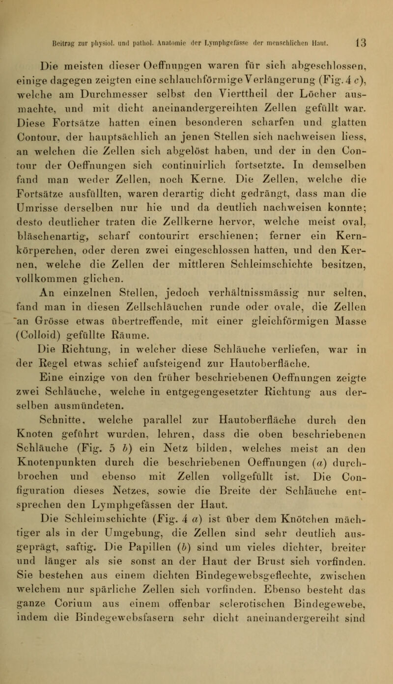 Die meisten dieser OefFnnngen waren für sieh abg-esclilossen, einige dag'egen zeigten eine schlauchförmige Verlängerung (Fig. 4 c), welche am Durchmesser selbst den Vierttheil der Löcher aus- machte, und mit dicht aneinandergereihten Zellen gefüllt war. Diese Fortsätze hatten einen besonderen scharfen und glatten Contour, der hauptsächlich an jenen Stellen sich nachweisen Hess, an welchen die Zellen sich abgelöst haben, und der in den Con- tour der OefFnungen sich continuirlich fortsetzte. In demselben fand man weder Zellen, noch Kerne. Die Zellen, welche die Fortsätze ausfüllten, waren derartig dicht gedrängt, dass man die Umrisse derselben nur hie und da deutlich nachweisen konnte; desto deutlicher traten die Zellkerne hervor, welche meist oval, bläschenartig, scharf contourirt erschienen; ferner ein Kern- körperchen, oder deren zwei eingeschlossen hatten, und den Ker- nen, welche die Zellen der mittleren Schleimschichte besitzen, vollkommen glichen. An einzelnen Stellen, jedoch verhältnissmässig nur selten, fand man in diesen Zellschläuchen runde oder ovale, die Zellen *an Grösse etwas übertreffende, mit einer gleichförmigen Masse (Colloid) gefüllte Räume. Die Richtung, in welcher diese Schläuche verliefen, war in der Regel etwas schief aufsteigend zur Hautoberfläche. Eine einzige von den früher beschriebenen OefFnungen zeigte zwei Schläuche, welche in entgegengesetzter Richtung aus der- selben ausmündeten. Schnitte, welche parallel zur Hautoberfläche durch den Knoten geführt wurden, lehren, dass die oben beschriebenen Schläuche (Fig. 5 b) ein Netz bilden, welches meist an den Knotenpunkten durch die beschriebenen OefFnungen (a) durch- brochen und ebenso mit Zellen vollgefüllt ist. Die Con- figuration dieses Netzes, sowie die Breite der Schläuche ent- sprechen den Lymphgefässen der Haut. Die Schleimschichte (Fig. 4 a) ist über dem Knötchen mäch- tiger als in der Umgebung, die Zellen sind sehr deutlich aus- geprägt, saftig. Die Papillen (b) sind um vieles dichter, breiter und länger als sie sonst an der Haut der Brust sich vorfinden. Sie bestehen aus einem dichten Bindegewebsgeflechte, zwischen welchem nur spärliche Zellen sich vorfinden. Ebenso besteht das ganze Corium aus einem offenbar sderotischen Bindegewebe, indem die Bindegewebsfasern sehr dicht aneinandergereiht sind