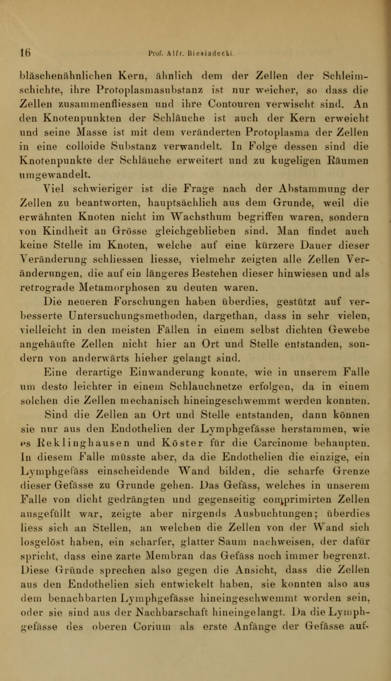 bläschenähnlichen Kern, ähnlich dem der Zellen der Schleim- schichte, ihre Protoplasmasiibstanz ist nur weicher, so dass die Zellen zusanimenfliessen und ihre Contouren verwischt sind. An den Knotenpunkten der Schläuche ist auch der Kern erweicht und seine Masse ist mit dem veränderten Protoplasma der Zellen in eine colloide Substanz verwandelt. In Folge dessen sind die Knotenpunkte der Schläuche erweitert und zu kugeligen Räumen umgewandelt. Viel schwieriger ist die Frage nach der Abstammung der Zellen zu beantworten, hauptsächlich aus dem Grunde, weil die erwähnten Knoten nicht im Wachsthum begriffen waren, sondern von Kindheit an Grösse gleichgeblieben sind. Man findet auch keine Stelle im Knoten, welche auf eine kürzere Dauer dieser Veränderung schliessen Hesse, vielmehr zeigten alle Zellen Ver- änderungen, die auf ein längeres Bestehen dieser hinwiesen und als retrograde Metamorphosen zu deuten waren. Die neueren Forschungen haben überdies, gestützt auf ver- besserte üntersuchungsmethoden, dargethan, dass in sehr vielen, vielleicht in den meisten Fällen in einem selbst dichten Gewebe angehäufte Zellen nicht hier an Ort und Stelle entstanden, son- dern von anderwärts hieher gelangt sind. Eine derartige Einwanderung konnte, wie in unserem Falle um desto leichter in einem Schlauchnetze erfolgen, da in einem solchen die Zellen mechanisch hineingeschwemmt werden konnten. Sind die Zellen an Ort und Stelle entstanden, dann können sie nur aus den Endothelien der Lymphgefässe herstammen, wie es Keklinghausen und Koster für die Carcinome behaupten. In diesem Falle müsste aber, da die Endothelien die einzige, ein Lymphgefäss einscheidende Wand bilden, die scharfe Grenze dieser Gefässe zu Grunde gehen. Das Gefäss, welches in unserem Falle von dicht gedrängten und gegenseitig comprimirten Zellen ausgefüllt war, zeigte aber nirgends Ausbuchtungen; überdies Hess sich an Stellen, an welchen die Zellen von der Wand sich losgelöst haben, ein scharfer, glatter Saum nachweisen, der dafür spricht, dass eine zarte Membran das Gefäss noch immer begrenzt. Diese Gründe sprechen also gegen die Ansicht, dass die Zellen aus den Endothelien sich entwickelt haben, sie konnten also aus dein benachbarten L3anphgefässe hineiugeschwemmt worden sein, oder sie sind aus der Nachbarschaft hineingelangt. Da die Lymph- gefässe des oberen Corium als erste Anfänge der Gefässe auf-