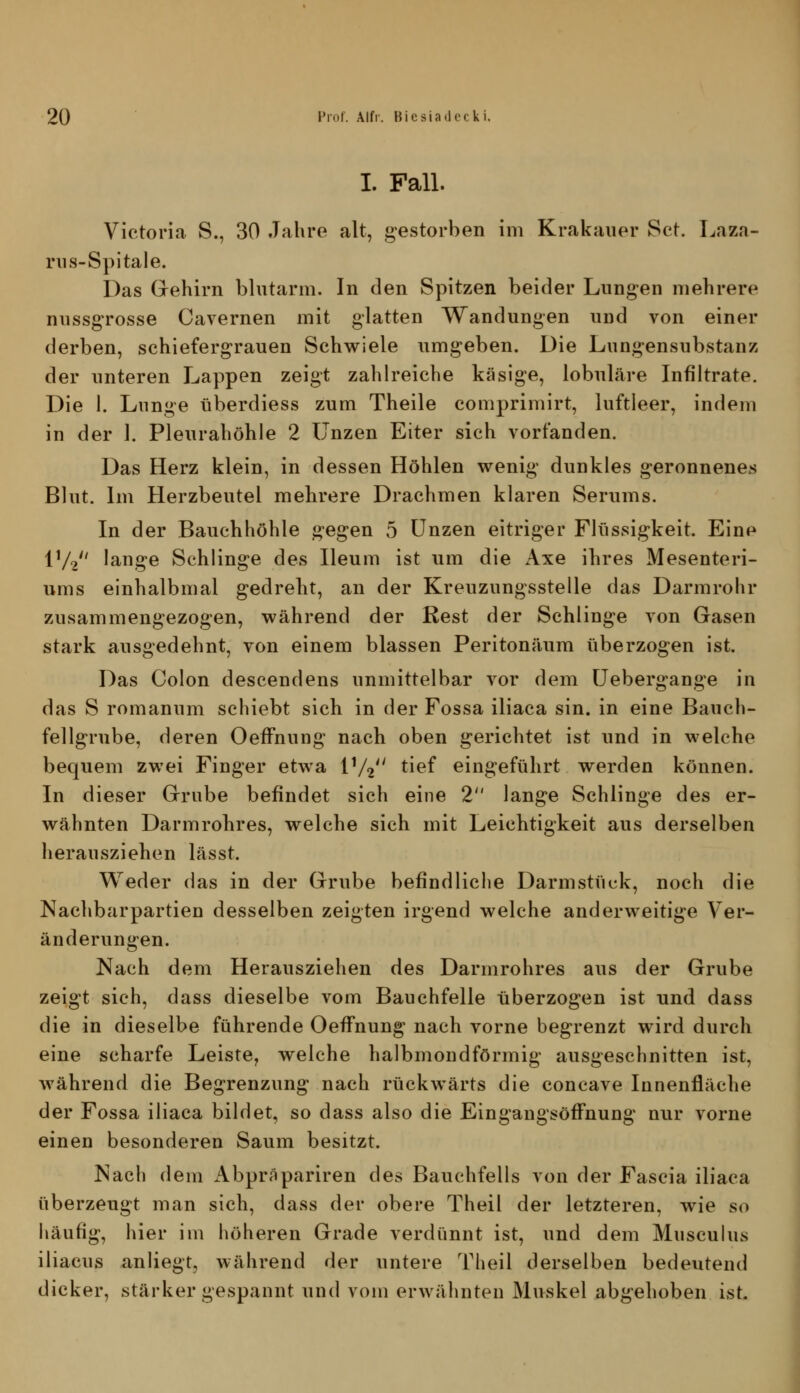 I. Fall. Victoria S., 30 Jahre alt, gestorben im Krakauer Set. Laza- nis-Spitale. Das Gehirn blutarm. In den Spitzen beider Lungen mehrere nussgTosse Cavernen mit glatten Wandungen und von einer derben, schiefergrauen Schwiele umgeben. Die Lungensubstanz der unteren Lappen zeigt zahlreiche käsige, lobuläre Infiltrate. Die 1. Lunge überdiess zum Theile comprimirt, luftleer, indem in der 1. Pleurahöhle 2 Unzen Eiter sich vorfanden. Das Herz klein, in dessen Höhlen wenig dunkles geronnenes Blut. Im Herzbeutel mehrere Drachmen klaren Serums. In der Bauchhöhle gegen 5 Unzen eitriger Flüssigkeit. Eine IV2 lange Schlinge des Ileum ist um die Axe ihres Mesenteri- ums einhalbmal gedreht, an der Kreuzungsstelle das Darmrohr zusammengezogen, während der Rest der Schlinge von Gasen stark ausgedehnt, von einem blassen Peritonäum überzogen ist. Das Colon descendens unmittelbar vor dem Uebergange in das S romanum schiebt sich in der Fossa iliaca sin. in eine Bauch- fellgrube, deren OefFnung nach oben gerichtet ist und in welche bequem zwei Finger etwa iV2 tief eingeführt werden können. In dieser Grube befindet sich eine 2 lange Schlinge des er- wähnten Darmrohres, welche sich mit Leichtigkeit aus derselben herausziehen lässt. Weder das in der Grube befindliche Darmstück, noch die Nachbarpartien desselben zeigten irgend welche anderweitige Ver- änderungen. Nach dem Herausziehen des Darmrohres aus der Grube zeigt sich, dass dieselbe vom Bauchfelle überzogen ist und dass die in dieselbe führende OefFnung nach vorne begrenzt wird durch eine scharfe Leiste, welche halbmondförmig ausgeschnitten ist, während die Begrenzung nach rückwärts die concave Innenfläche der Fossa iliaca bildet, so dass also die EingangsöfFnung nur vorne einen besonderen Saum besitzt. Nach dem Abpräpariren des Bauchfells von der Fascia iliaca überzeugt man sich, dass der obere Theil der letzteren, wie so häufig, hier im höheren Grade verdünnt ist, und dem Musculus iliacus anliegt, während der untere Theil derselben bedeutend dicker, stärker gespannt und vom erwähnten Muskel abgehoben ist.