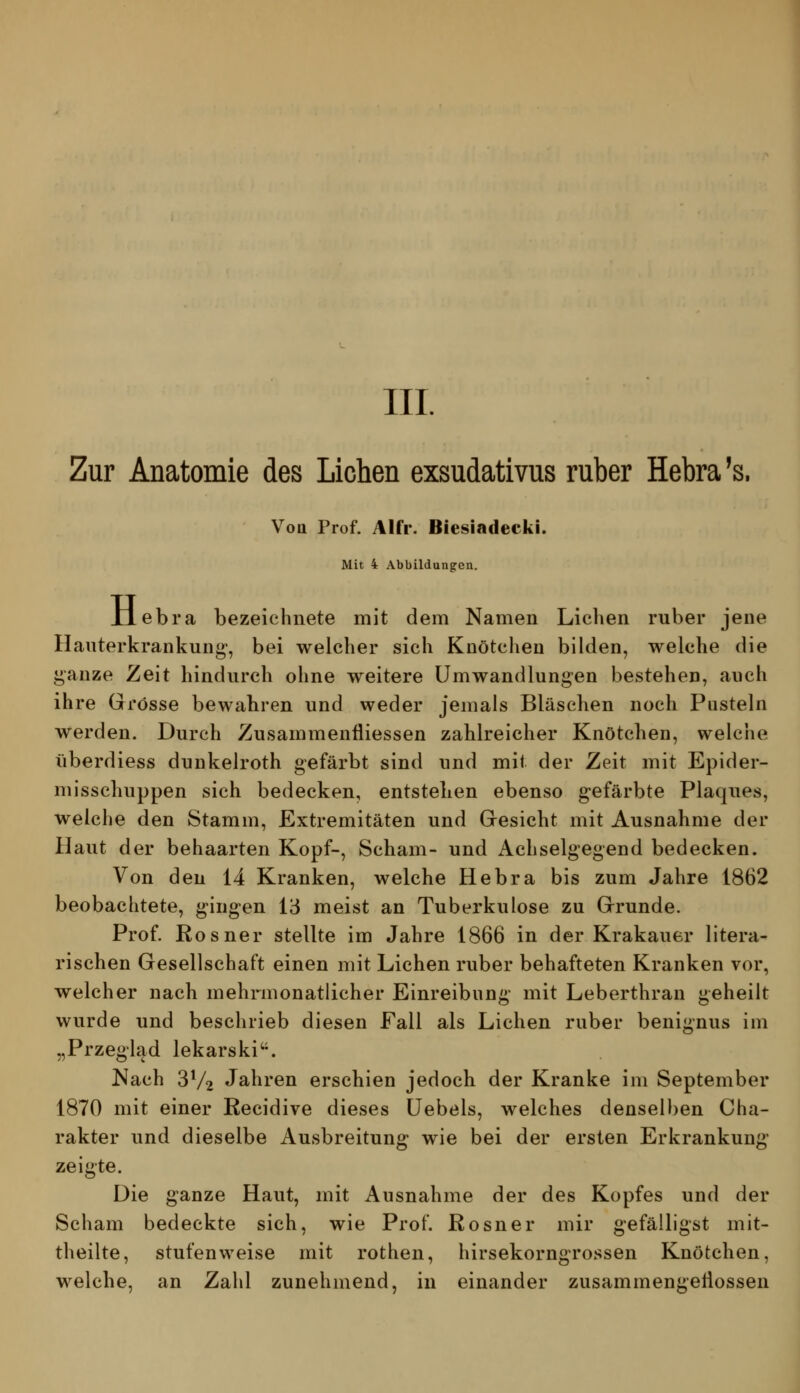 III. Zur Anatomie des Liehen exsudativus ruber Hebra's. Vott Prof. Alfr. Biesiadlecki. Mit 4 Abbildungen. H ebra bezeichnete mit dem Namen Liclien ruber jene Hanterkrankung-, bei welcher sich Knötchen bilden, welche die ganze Zeit hindurch ohne weitere Umwandlungen bestehen, auch ihre Grösse bewahren und weder jemals Bläschen noch Pusteln werden. Durch Zusammenfliessen zahlreicher Knötchen, welche überdiess dunkelroth gefärbt sind und mit der Zeit mit Epider- misschuppen sich bedecken, entstehen ebenso gefärbte Plaques, welche den Stamm, Extremitäten und Gresicht mit Ausnahme der Haut der behaarten Kopf-, Scham- und Achselgegend bedecken. Von den 14 Kranken, welche Hebra bis zum Jahre 1862 beobachtete, g^ingen 13 meist an Tuberkulose zu Grrunde. Prof. Rosner stellte im Jahre 1866 in der Krakauer litera- rischen Gesellschaft einen mit Liehen ruber behafteten Kranken vor, welcher nach mehrmonatlicher Einreibung mit Leberthran geheilt wurde und beschrieb diesen Fall als Liehen ruber benignus im „Przeg'lad lekarski'^. Nach 3V2 Jähren erschien jedoch der Kranke im September 1870 mit einer Recidive dieses üebels, welches denselben Cha- rakter und dieselbe Ausbreitung wie bei der ersten Erkrankung zeigte. Die ganze Haut, mit Ausnahme der des Kopfes und der Scham bedeckte sich, wie Prof. Rosner mir gefälligst mit- theilte, stufenweise mit rothen, hirsekorngrossen Knötchen, welche, an Zahl zunehmend, in einander zusammengeÜossen