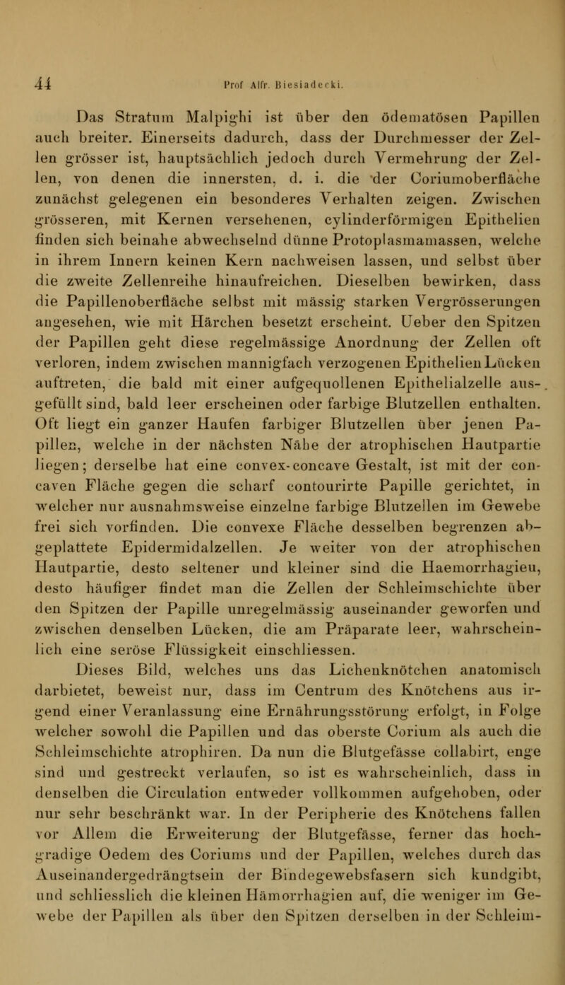 Das Stratum Malpighi ist über den ödematösen Papillen auch breiter. Einerseits dadurch, dass der Durchmesser der Zel- len grösser ist, hauptsächlich jedoch durch Vermehrung der Zel- len, von denen die innersten, d. i. die der Coriumoberfläche zunächst gelegenen ein besonderes Verhalten zeigen. Zwischen grösseren, mit Kernen versehenen, cylinderförmigen Epithelien finden sich beinahe abwechselnd dünne Protoplasmamassen, welche in ihrem Innern keinen Kern nachweisen lassen, und selbst über die zweite Zellenreihe hinaufreichen. Dieselben bewirken, dass die Papillenoberfläche selbst mit massig starken Vergrösserungen angesehen, wie mit Härchen besetzt erscheint, üeber den Spitzen der Papillen geht diese regelmässige Anordnung der Zellen oft verloren, indem zwischen mannigfach verzogenen Epithelien Lücken auftreten, die bald mit einer aufgequollenen Epithelialzelle aus- gefüllt sind, bald leer erscheinen oder farbige Blutzellen enthalten. Oft liegt ein ganzer Haufen farbiger Blutzellen über jenen Pa- pillen, welche in der nächsten Nähe der atrophischen Hautpartie liegen; derselbe hat eine convex-concave Gestalt, ist mit der con- caven Fläche gegen die scharf contourirte Papille gerichtet, in welcher nur ausnahmsweise einzelne farbige Blutzellen im Gewebe frei sich vorfinden. Die convexe Fläche desselben begrenzen ab- geplattete Epidermidalzellen. Je weiter von der atrophischen Hautpartie, desto seltener und kleiner sind die Haemorrhagieu, desto häufiger findet man die Zellen der Schleimschichte über den Spitzen der Papille unregelmässig auseinander geworfen und zwischen denselben Lücken, die am Präparate leer, wahrschein- lich eine seröse Flüssigkeit einschliessen. Dieses Bild, welches uns das Lichenknötchen anatomisch darbietet, beweist nur, dass im Centrum des Knötchens aus ir- gend einer Veranlassung eine Ernährungsstörung erfolgt, in Folge welcher sowohl die Papillen und das oberste Corium als auch die Schleimschichte atrophiren. Da nun die Blutgefässe collabirt, enge sind und gestreckt verlaufen, so ist es wahrscheinlich, dass in denselben die Circulation entweder vollkommen aufgehoben, oder nur sehr beschränkt war. In der Peripherie des Knötchens fallen vor Allem die Erweiterung der Blutgefässe, ferner das hoch- gradige Oedem des Coriums und der Papillen, welches durch das Auseinandergedrängtsein der Bindegewebsfasern sich kundgibt, und schliesslich die kleinen Hämorrhagien auf, die -weniger im Ge- webe der Papillen als über den Spitzen derselben in der Schleim-