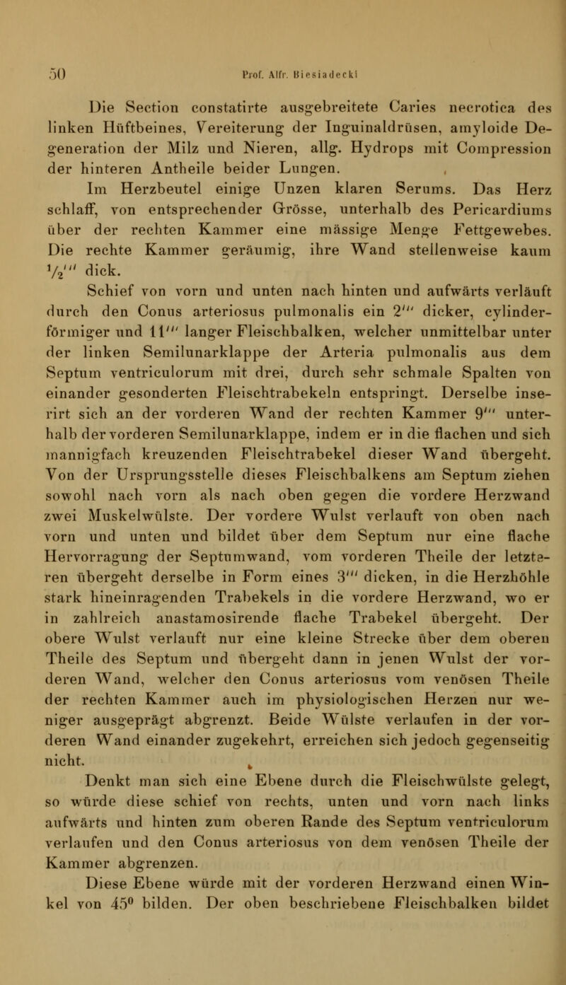 Die Section constatirte ausgebreitete Caries necrotica des linken Hüftbeines, V^ereiterung der Inguinaldrüsen, amyloide De- generation der Milz und Nieren, allg. Hydrops mit Coinpression der hinteren Antheile beider Lungen. Im Herzbeutel einige Unzen klaren Serums. Das Herz schlaff, von entsprechender Grrösse, unterhalb des Pericardiums über der rechten Kammer eine massige Menge Fettgewebes. Die rechte Kammer geräumig, ihre Wand steilenweise kaum V2' dick. Schief von vorn und unten nach hinten und aufwärts verläuft durch den Conus arteriosus pulmonalis ein 2' dicker, cylinder- förmiger und 11' langer Fleischbalken, welcher unmittelbar unter der linken Semilunarklappe der Arteria pulmonalis aus dem Septum ventriculorum mit drei, durch sehr schmale Spalten von einander gesonderten Fleischtrabekeln entspringt. Derselbe inse- rirt sich an der vorderen Wand der rechten Kammer 9' unter- halb der vorderen Semilunarklappe, indem er in die flachen und sich mannigfach kreuzenden Fleischtrabekel dieser Wand übergeht. Von der ürsprungsstelle dieses Fleischbalkens am Septum ziehen sowohl nach vorn als nach oben gegen die vordere Herzwand zwei Muskelwülste. Der vordere Wulst verlauft von oben nach vorn und unten und bildet über dem Septum nur eine flache Hervorragung der Septumwand, vom vorderen Theile der letzte- ren übergeht derselbe in Form eines 3' dicken, in die Herzhöhle stark hineinragenden Trabekels in die vordere Herzwand, wo er in zahlreich anastamosirende flache Trabekel übergeht. Der obere Wulst verlauft nur eine kleine Strecke über dem oberen Theile des Septum und übergeht dann in jenen Wulst der vor- deren Wand, welcher den Conus arteriosus vom venösen Theile der rechten Kammer auch im physiologischen Herzen nur we- niger ausgeprägt abgrenzt. Beide Wülste verlaufen in der vor- deren Wand einander zugekehrt, erreichen sich jedoch gegenseitig nicht. ^ Denkt man sich eine Ebene durch die Fleischwülste gelegt, so würde diese schief von rechts, unten und vorn nach links aufwärts und hinten zum oberen Rande des Septum ventriculorum verlaufen und den Conus arteriosus von dem venösen Theile der Kammer abgrenzen. Diese Ebene würde mit der vorderen Herzwand einen Win- kel von 45^ bilden. Der oben beschriebene Fleischbalken bildet