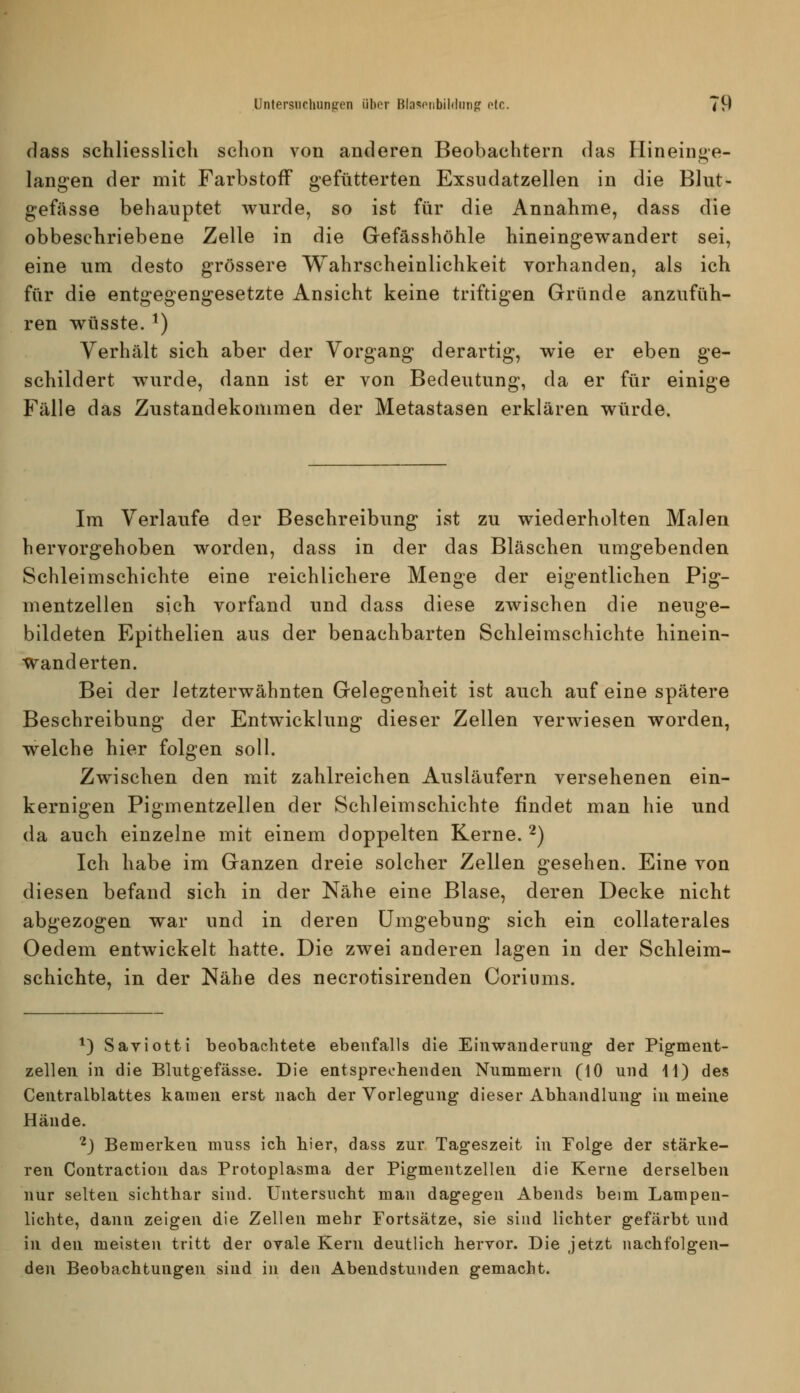 dass schliesslich schon von anderen Beobachtern das Hineinge- langen der mit Farbstoff gefütterten Exsndatzellen in die Blut- gefässe behauptet wurde, so ist für die Annahme, dass die obbeschriebene Zelle in die Gefässhöhle hineingewandert sei, eine um desto grössere Wahrscheinlichkeit vorhanden, als ich für die entgegengesetzte Ansicht keine triftigen Gründe anzufüh- ren wüsste. ^) Verhält sich aber der Vorgang derartig, wie er eben ge- schildert wurde, dann ist er von Bedeutung, da er für einige Fälle das Zustandekommen der Metastasen erklären würde. Im Verlaufe der Beschreibung ist zu wiederholten Malen hervorgehoben worden, dass in der das Bläschen umgebenden Schleimschichte eine reichlichere Menge der eigentlichen Pig- mentzellen sich vorfand und dass diese zwischen die neuge- bildeten Epithelien aus der benachbarten Schleimschichte hinein- wanderten. Bei der Jetzterwähnten Gelegenheit ist auch auf eine spätere Beschreibung der Entwicklung dieser Zellen verwiesen worden, welche hier folgen soll. Zwischen den mit zahlreichen Ausläufern versehenen ein- kernigen Pigmentzellen der Schleimschichte findet man hie und da auch einzelne mit einem doppelten Kerne. '^) Ich habe im Ganzen dreie solcher Zellen gesehen. Eine von diesen befand sich in der Nähe eine Blase, deren Decke nicht abgezogen war und in deren Umgebung sich ein coUaterales Oedem entwickelt hatte. Die zwei anderen lagen in der Schleim- schichte, in der Nähe des necrotisirenden Coriums. *) Saviotti beobachtete ebenfalls die Einwanderung der Pigment- zelleii in die Blutgefässe. Die entsprechenden Nummern (10 und H) des Centralblattes kamen erst nach der Vorlegung dieser Abhandlung in meine Hände. ■^j Bemerken muss ich hier, dass zur Tageszeit in Folge der stärke- ren Contraction das Protoplasma der Pigmentzellen die Kerne derselben nur selten sichtbar sind. Untersucht man dagegen Abends beim Lampen- lichte, dann zeigen die Zellen mehr Fortsätze, sie sind lichter gefärbt und in den meisten tritt der ovale Kern deutlich hervor. Die jetzt nachfolgen- den Beobachtungen sind in den Abendstunden gemacht.