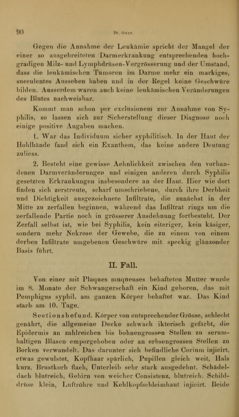 f)() Dr. ((S(rr. GGf>eu (li(» Annalinio dor LcHikruiiie spricht doA' Mangel der einer so {ius^ebreit(»ten Darmerkrankung' ents])reclien(len liocli- _i;'ra(lig(Mi Milz- und Lyniplidrüsen-Vergrösserung' und der (Jmstand, dass die leukämischen Tumoren im Darme mehr ein markiges, succulentes Aussehen liaben und in der Kegel keine Geschwüre hihlen. Anssercieui warc^i aucli keinem leukämischen Veränderungen des Blutes nachweisl)ar. Kommt man schon per exclusioncuri zur Annahme von Sy- ])hilis, so lassen sich zur Sicherstcdlung dieser Diagnose noch einige positive Angaben macluMi. 1. War das Individuum sicIuM- syphilitisch. In der Haut der llohlhände fand sich ein Pjxanthem, das keine andere D*Mitung zuüess. 2. Bestellt eine gewisse Aehnlichkeit zwischen deu vorhan- denen Darmveränderungen und einigen anderen durch Syphilis gesetzten Erkrankungen insbesondere an der Haut. liier wie dort finden sich zerstreute, scharf umschriebene, durch ihre Derbheit und Dichtigkeit ausgezeichnete Infdtrate, die zunächst in der Mitte zu zerfallen beginnen, während das Infiltrat rings um die zerfallende Partie noch in grösserer Ausdehnung fortbesteht. Der Zerfall selbst ist, wie bei Syphilis, kein eiteriger, kein käsiger, sondern mehr Nekrose der Gewebe, die zu einem von einem derben Infiltrate umgebenen Geschwüre mit speckig glänzonder Basis führt. II. Fall. Von einer n)it Plaques mucjueuses behafteten Mutter wurde im R. Monate der Schwangerschaft ein Kind geboren, das mit Pemphigus syphil. am ganzen Kör])er behaftet war. Das Kind starb am 10. Tage. Sectionsbefund. Fvörper von entsprechender Grösse, schlecht genährt, die allgemeine Decke schwach ikterisch gefärbt, die El)idermis an zahlreichen bis bohnengrossen Stellen zu serum- lialtigen Blasen emporgehoben oder an erbsengrossen Stellen zu Borken verwandelt. Das darunter sich befindliche Corium injicirt, etwas gewulstet, Kopfhaar spärlich, Pupillen gleich weit, Hals kurz, Brustkorb ihich, Unterleib sehr stark ausgedehnt. Schädel- dach blutreich, Gehirn von weicher Consistenz, blutreic h. Schild- drüse klein, Luftröhre und Kehlkopfschleimhnut injicirt. Beide