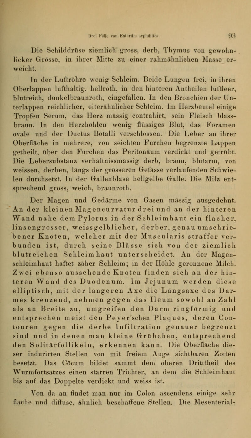 Die Schilddrüse ziemlich g-ross, derb, Thymus von gewöhn- licker Grrösse, in ihrer Mitte zu einer rahmähnlichen Masse er- weicht. In der Luftröhre wenig Schleim. Beide Lungen frei, in ihren Oberlappen lufthaltig, hellroth, in den hinteren Antheilen luftleer, blutreicb, dunkelbraunroth, eingefallen. In den Bronchien der ün- terlappen reichlicher, eiterähnlicher Schleim. Im Herzbeutel einige Tropfen Serum, das Herz massig contrahirt, sein Fleisch blass- braun. In den Herzhöhlen wenig flüssiges Blut, das Foramen ovale und der Ductus Botalli verschlossen. Die Leber an ihrer Oberfläche in mehrere, von seichten Furchen begrenzte Lappen getheilt, über den Furchen das Perltonäum verdickt und getrübt. Die Lebersubstanz verhältnissmässig derb, braun, blutarm, von weissen, derben, längs der grösseren Gefässe verlaufenden Schwie- len durchsetzt. In der Gallenblase hellgelbe Galle. Die Milz ent- sprechend gross, weich, braunroth. Der Magen und Gedärme von Gasen massig ausgedehnt. An der klei neu Magencurvatur drei und an der hinteren Wand nahe dem Pylorus in der Schleimhaut ein flacher, linsengrosser, weissgelblicher, derber, genau umschrie- bener Knoten, welcher mit der Muscularis straffer ver- bunden ist, durch seine Blässe sich von der ziemlich blutreichen Schleimhaut unterscheidet. An der Magen- schleimhaut haftet zäher Schleim; in der Höhle geronnene Milch. Zwei ebenso aussehende Knoten finden sich an der hin- teren Wand des Duodenum. Im Jejunum werden diese elliptisch, mit der längeren Axe die Längsaxe des Dar- mes kreuzend, nehmen gegen das Ileum sowohl an Zahl als an Breite zu, umgreifen den Darm ringförmig und entsprechen meist den Peyer'schen Plaques, deren Con- touren gegen die derbe Infiltration genauer begrenzt sind und in denen man kleine Grübchen, entsprechend den SolitärfoUikeln, erkennen kann. Die Oberfläche die- ser indurirten Stellen von mit freiem Auge sichtbaren Zotten besetzt. Das Cöcum bildet sammt dem oberen Dritttheil des Wurmfortsatzes einen starren Trichter, an dem die Schleimhaut bis auf das Doppelte verdickt und weiss ist. Von da an findet man nur im Colon ascendens einige sehr flache und dift'use, ähnlich beschafl'ene Stellen. Die Mesenterial-