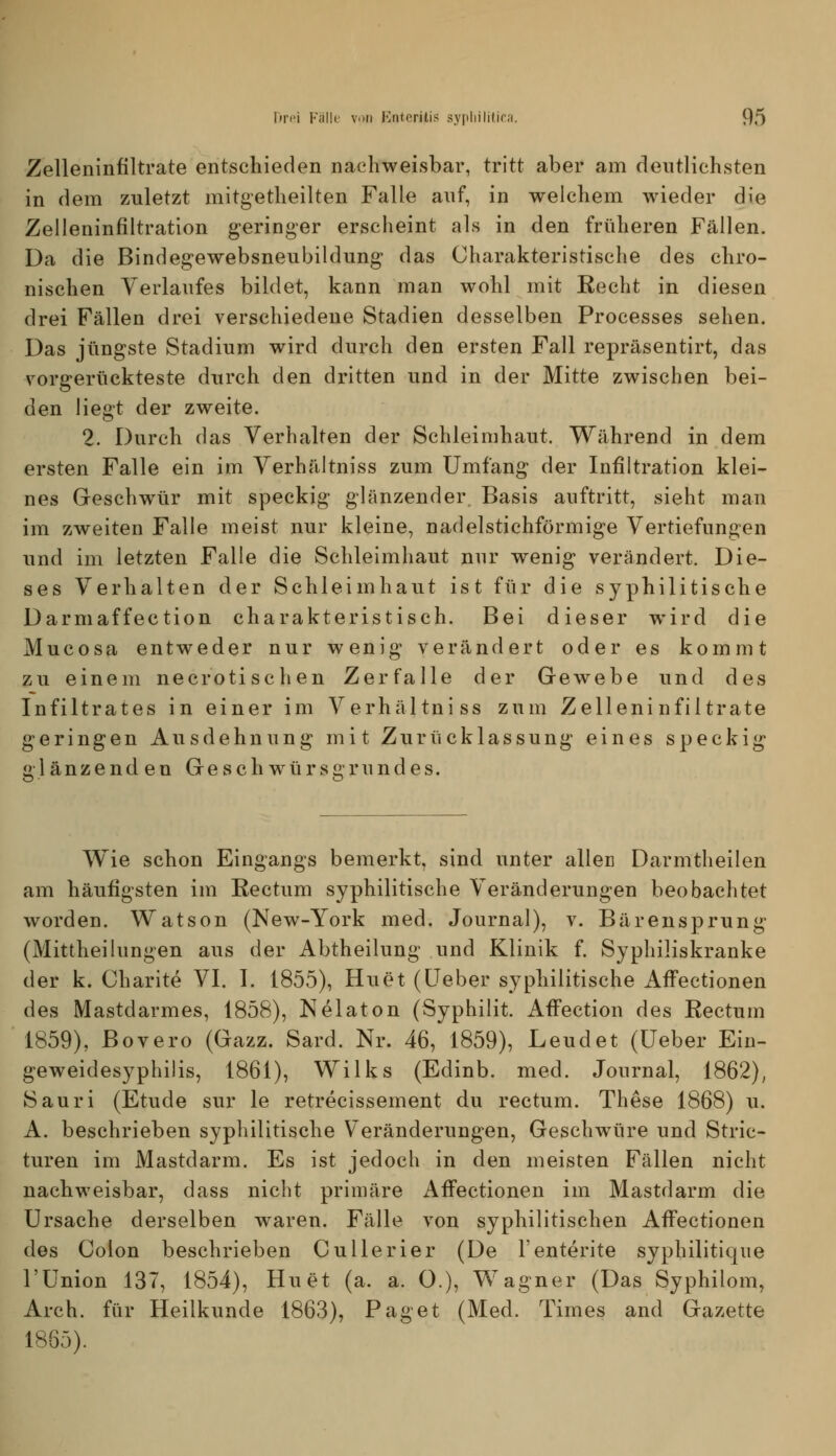 Zelleninfiltrate entschieden nachweisbar, tritt aber am deutlichsten in dem zuletzt mitgetheilten Falle auf, in welchem wieder die Zelleninfiltration geringer erscheint als in den früheren Fällen. Da die Bindeg-ewebsneubildung das Charakteristische des chro- nischen Verlaufes bildet, kann man wohl mit Recht in diesen drei Fällen drei verschiedene Stadien desselben Processes sehen. Das jüngste Stadium wird durch den ersten Fall repräsentirt, das vorgerückteste durch den dritten und in der Mitte zwischen bei- den liegt der zweite. 2. Durch das Verhalten der Schleimhaut. Während in dem ersten Falle ein im Verhältniss zum Umfang der Infiltration klei- nes Geschwür mit speckig glänzender Basis auftritt, sieht man im zweiten Falle meist nur kleine, nadelstichförmige Vertiefungen und im letzten Falle die Schleimhaut nur wenig verändert. Die- ses Verhalten der Schleimhaut ist für die syphilitische Darmaffection charakteristisch. Bei dieser wird die Mucosa entweder nur wenig verändert oder es kommt zu einem necrotischen Zerfalle der Gewebe und des Infiltrates in einer im Verhältniss zum Zelleninfiltrate geringen Ausdehnung mit Zurücklassung eines speckig glänzend en Geschwürsgrundes. Wie schon Eingangs bemerkt, sind unter allen Darmtheilen am häufigsten im Rectum syphilitische Veränderungen beobachtet worden. Watson (New-York med. Journal), v. Bärensprung (Mittheilungen aus der Abtheilung und Klinik f. Syphiliskranke der k. Charite VI. I. 1855), Hu et (üeber syphilitische AfFectionen des Mastdarmes, 1858), Nelaton (Syphilit. Afi'ection des Rectum 1859), Bovero (Gazz. Sard. Nr. 46, 1859), Leudet (üeber Ein- geweidesyphilis, 1861), Wilks (Edinb. med. Journal, 1862), Sauri (Etüde sur le retrecissement du rectum. These 1868) u. A. beschrieben syphilitische V eränderungen, Geschwüre und Stric- turen im Mastdarm. Es ist jedoch in den meisten Fällen nicht nachweisbar, dass nicht primäre AfFectionen im Mastdarm die Ursache derselben waren. Fälle von syphilitischen AfFectionen des Colon beschrieben CuUerier (De l'enterite syphilitique rUnion 137, 1854), Hu et (a. a. O.), Wagner (Das Syphilom, Arch. für Heilkunde 1863), Paget (Med. Times and Gazette 1885).