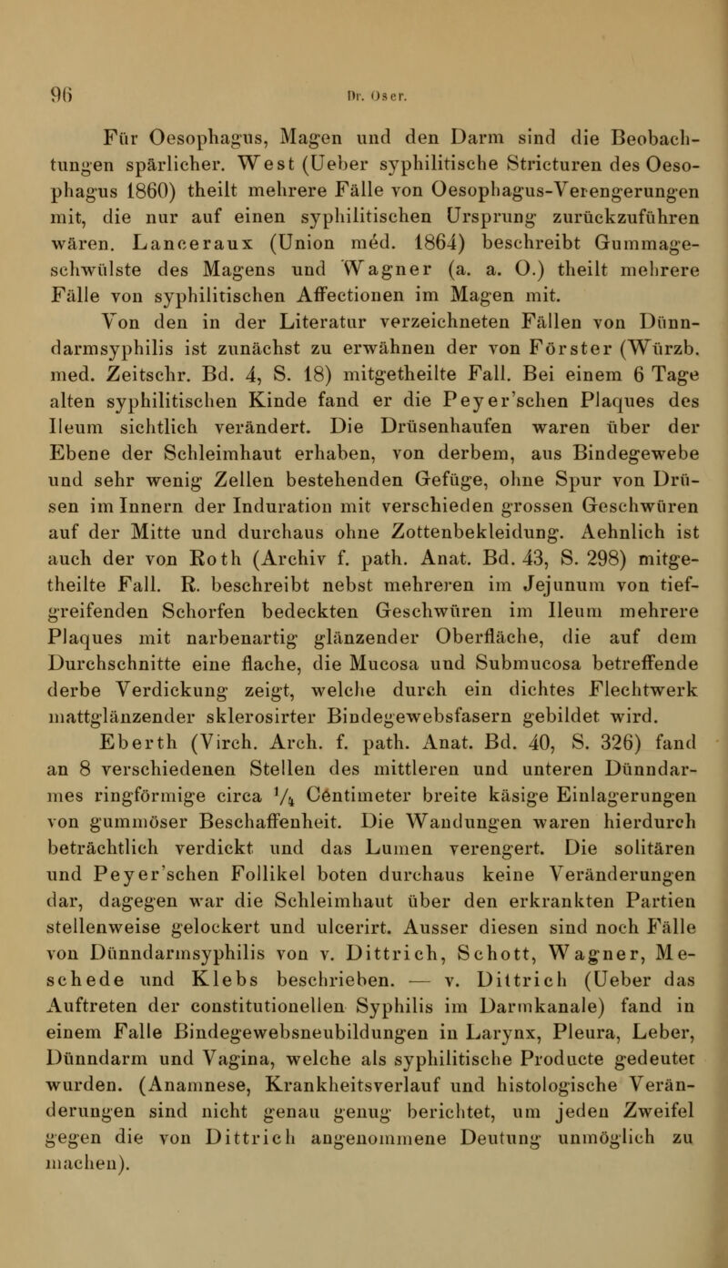 Für Oesophagus, Magen und den Darm sind die Beobach- tungen spärlicher. West (üeber syphilitische Stricturen des Oeso- phagus 1860) theilt mehrere Fälle von Oesophagus-Verengerungen mit, die nur auf einen syphilitischen Ursprung zurückzuführen wären. Lanceraux (Union med. 1864) beschreibt Gummage- schwülste des Magens und Wagner (a. a. O.) theilt mehrere Fälle von syphilitischen Affectionen im Magen mit. Yon den in der Literatur verzeichneten Fällen von Dünn- darmsyphilis ist zunächst zu erwähnen der von Förster (Würzb. med. Zeitschr. Bd. 4, S. 18) mitgetheilte Fall. Bei einem 6 Tage alten syphilitischen Kinde fand er die Pey er'sehen Plaques des Ileum sichtlich verändert. Die Drüsenhaufen waren über der Ebene der Schleimhaut erhaben, von derbem, aus Bindegewebe und sehr wenig Zellen bestehenden Gefüge, ohne Spur von Drü- sen im Innern der Induration mit verschieden grossen Geschwüren auf der Mitte und durchaus ohne Zottenbekleidung. Aehnlich ist auch der von Roth (Archiv f. path. Anat. Bd. 43, S. 298) mitge- theilte Fall. R. beschreibt nebst mehreren im Jejunum von tief- greifenden Schorfen bedeckten Geschwüren im Ileum mehrere Plaques mit narbenartig glänzender Oberfläche, die auf dem Durchschnitte eine flache, die Mucosa und Submucosa betreff'ende derbe Verdickung zeigt, welche durch ein dichtes Flechtwerk mattglänzender sklerosirter Bindegewebsfasern gebildet wird. Eberth (Virch. Arch. f. path. Anat. Bd. 40, S. 326) fand an 8 verschiedenen Stellen des mittleren und unteren Dünndar- mes ringförmige circa Vi C6ntimeter breite käsige Einlagerungen von gummöser Beschafi'enheit. Die Wandungen waren hierdurch beträchtlich verdickt und das Lumen verengert. Die solitären und Pey er'sehen Follikel boten durchaus keine Veränderungen dar, dagegen war die Schleimhaut über den erkrankten Partien stellenweise gelockert und ulcerirt. Ausser diesen sind noch Fälle von Dünndarmsyphilis von v. Dittrich, Schott, Wagner, Me- schede und Klebs beschrieben. — v. Dittrich (Ueber das Auftreten der constitutionellen Syphilis im Darmkanale) fand in einem Falle Bindegewebsneubildungen in Larynx, Pleura, Leber, Dünndarm und Vagina, welche als syphilitische Producte gedeutet wurden. (Anamnese, Krankheitsverlauf und histologische Verän- derungen sind nicht genau genug berichtet, um jeden Zweifel gegen die von Dittrich angenommene Deutung unmöglich zu machen).