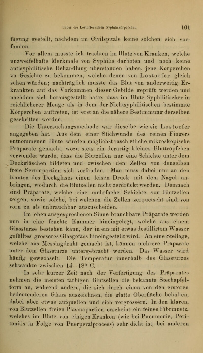 fiignnj^ gestellt, naclidem im Civilspitale keine solchen sich vor- fanden. Vor allem musste ich trachten im Blnte von Kranken, welche unzweifelhafte Merkmale von Syphilis darboten und noch keine antisyphilitische Behandlung- tiberstanden haben, jene Körperchen 7A\ Gesichte zu bekommen, welche denen von Los torfer gleich sehen würden; nachträglich musste das Blut von anderweitig Er- krankten auf das Vorkommen dieser Grebilde g-eprüft werden und nachdem sich herausgestellt hatte, dass im Blute Syphilitischer in reichlicherer Menge als in dem der Nichtsyphilitischen bestimmte Körperchen auftreten, ist erst an die nähere Bestimmung derselben geschritten worden. Die Untersuchungsmethode war dieselbe wie sie Los torfer angegeben hat. Ans dem einer Stichwunde des reinen Fingers entnommenen Blute wurden möglichst rasch etliche mikroskopische Präparate gemacht, wozu stets ein derartig kleines Bluttröpfclien verwendet wurde, dass die Blutzellen nur eine Schichte unter dem Deckgläschen bildeten und zwischen den Zellen von denselben freie Serumpartien sich vorfänden. Man muss dabei nur an den Kanten des Deckglases einen leisen Druck mit dem Nagel an- bringen, wodurch die Blutzellen nicht zerdrückt werden. Demnach sind Präparate, welche eine mehrfache Schichte von Blutzellen zeigen, sowie solche, bei welchen die Zellen zerquetscht sind, von vorn zu als unbrauchbar auszuscheiden. Im oben ausgesprochenen Sinne brauchbare Präparate werden nun in eine feuchte Kammer hineingelegt, welche aus einem Glassturze bestehen kann, der in ein mit etwas destillirtem Wasser gefülltes grösseres Glasgefäss hineingestellt wird. An eine Stellage, welche aus Messingdraht gemacht ist, können mehrere Präparate unter dem Glassturze untergebracht werden. Das Wasser wird häufig gewechselt. Die Temperatur innerhalb des Glassturzes schwankte zwischen 14—18^ C. In sehr kurzer Zeit nach der Verfertigung des Präparates nehmen die meisten farbigen Blutzellen die bekannte Stechapfel- form an, während andere, die sich durch einen von den ersteren bedeutenderen Glanz auszeichnen, die glatte Oberfläche behalten, dabei aber etwas aufquellen und sich vergrössern. In den klaren, von Blutzellen freien Plasmapartien erscheint ein feines Fibrinnetz, welches im Blute von einigen Kranken (wie bei Pneumonie, Peri- tonitis in Folge von Puerperalprocess) sehr dicht ist, bei anderen