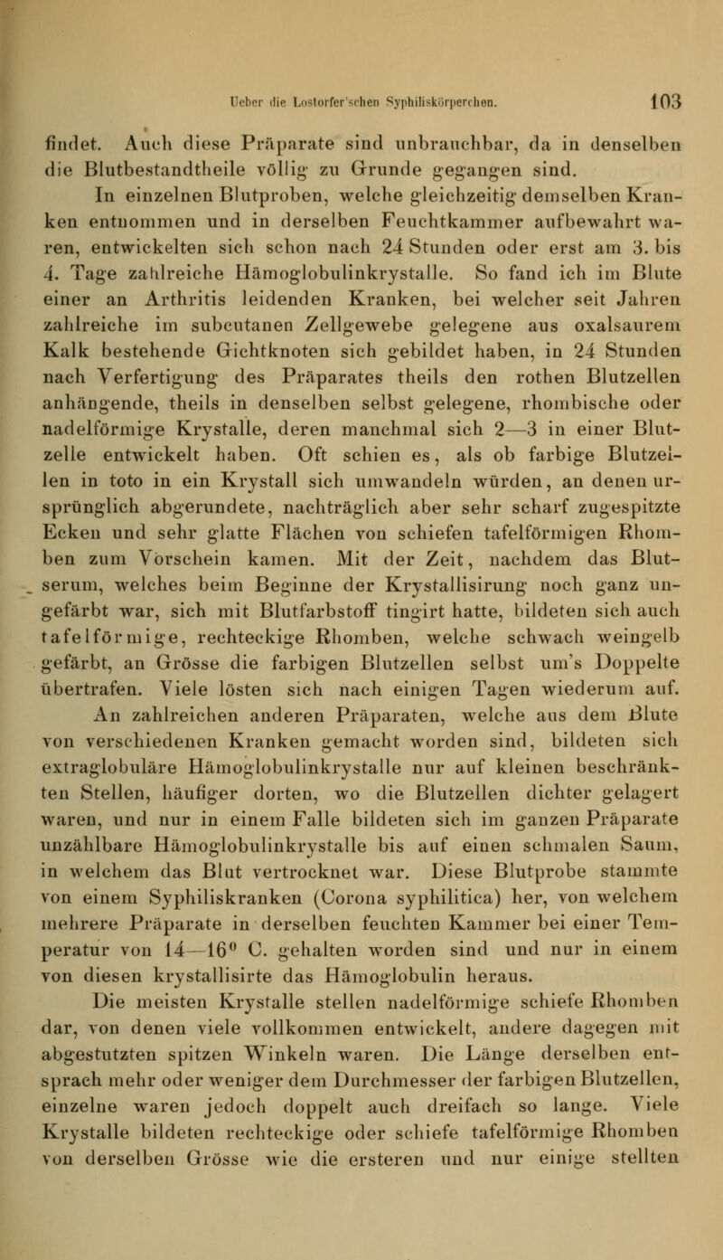 findet. Auch diese Präparate sind unbrauchbar, da in denselben die Blutbestandtheile völlig- zu Grunde gegang-en sind. In einzelnen Blutproben, welche gleichzeitig demselben Kran- ken entnommen und in derselben Feuchtkammer aufbewahrt wa- ren, entwickelten sich schon nach 24 Stunden oder erst am 3. bis 4. Tage zahlreiche Hämoglobulinkrystalle. So fand ich im Blute einer an Arthritis leidenden Kranken, bei welcher seit Jahren zahlreiche im subcutanen Zellgewebe gelegene aus oxalsaurem Kalk bestehende Grichtknoten sich gebildet haben, in 24 Stunden nach Verfertigung des Präparates theils den rothen Blutzellen anhängende, theils in denselben selbst gelegene, rhombische oder nadeiförmige Krystalle, deren manchmal sich 2—3 in einer Blut- zelle entwickelt haben. Oft schien es, als ob farbige Blutzel- len in toto in ein Krystall sich umwandeln würden, an denen ur- sprünglich abgerundete, nachträglich aber sehr scharf zugespitzte Ecken und sehr glatte Flächen von schiefen tafelförmigen Rhom- ben zum Vorschein kamen. Mit der Zeit, nachdem das Blut- serum, welches beim Beginne der Krystallisirung noch ganz un- gefärbt war, sich mit Blutfarbstoff tingirt hatte, bildeten sich auch tafelförmige, rechteckige Rhomben, welche schwach weingelb gefärbt, an Grösse die farbigen Blutzellen selbst um's Doppelte übertrafen. Viele lösten sich nach einigen Tagen wiederum auf. An zahlreichen anderen Präparaten, welche aus dem Blute von verschiedenen Kranken gemacht worden sind, bildeten sich extraglobuläre Hämoglobulinkrystalle nur auf kleinen beschränk- ten Stellen, häufiger dorten, wo die Blutzellen dichter gelagert waren, und nur in einem Falle bildeten sich im ganzen Präparate unzählbare Hämoglobulinkrystalle bis auf einen schmalen Saum, in welchem das Blut vertrocknet war. Diese Blutprobe stammte von einem Syphiliskranken (Corona syphilitica) her, von welchem mehrere Präparate in derselben feuchten Kammer bei einer Tem- peratur von 14—16^ C. gehalten worden sind und nur in einem von diesen krystallisirte das Hämoglobulin heraus. Die meisten Krystalle stellen nadeiförmige schiefe Rhomben dar, von denen viele vollkommen entwickelt, andere dagegen mit abgestutzten spitzen Winkeln waren. Die Länge derselben ent- sprach mehr oder weniger dem Durchmesser der farbigen Blutzellen, einzelne waren jedoch doppelt auch dreifach so lange. Viele Krystalle bildeten rechteckige oder schiefe tafelförmige Rhomben von derselben Grösse wie die ersteren und nur einige stellten