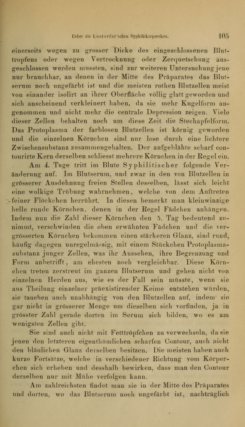 einerseits wegen zu grosser Dicke des eingesclilossenen Blut- tropfens oder wegen Vertrocknung oder Zerquetschnng aiis- g^esehlossen werden niussten, sind zur weiteren Untersuchung jene nur brauchbar, an denen in der Mitte des Präparates das Blut- serum noch ungefärbt ist und die meisten rothen Blntzellen meist von einander isolirt an ihrer Oberfläche völlig glatt geworden und sich anscheinend verkleinert haben, da sie mehr Kugelform an- genommen und nicht mehr die centrale Depression zeigen. Viele dieser Zellen behalten noch um diese Zeit die Stechapfelform. Das Protoplasma der farblosen Blutzellen ist körnig geworden und die einzelnen Körnchen sind nur lose durch eine lichtere Zwischensubstanz zusammengehalten. Der aufgeblähte scharf con- tourirte Kern derselben schliesst mehrere Körnchen in der Regel ein. Am 4. Tage tritt im Blute Syphilitischer folgende Ver- änderung auf. Im Blutserum, und zwar in den von Blutzellen in grösserer Ausdehnung freien Stellen desselben, lässt sich leicht eine wolkige Trübung* wahrnehmen, welche von dem Auftreten -feiner Flöckchen herrührt. In diesen bemerkt man kleinwinzige helle runde Körnchen, denen in der Regel Fädchen anliängen. Indem nun die Zahl dieser Körnchen den 5. Tag bedeutend zu- nimmt, verschwinden die oben erwähnten Fädchen und die ver- grösserten Körnchen bekommen einen stärkeren Glanz, sind rund, häufig dagegen unregelmässig, mit einem Stückchen Protoplasma- substanz junger Zellen, was ihr Aussehen, ihre Begrenzung und Form anbetrifft, am ehesten noch vergleichbar. Diese Körn- chen treten zerstreut im ganzen Blutserum und gehen nicht von einzelneu Herden aus, wie es der Fall sein müsste, wenn sie aus Theilung einzelner präexistirender Keime entstehen würden, sie tauchen auch unabhängig von den Blutzellen auf, indem sie gar nicht in grösserer Menge um dieselben sich vorfinden, ja in grösster Zahl gerade dorten im Serum sich bilden, wo es am wenigsten Zellen gibt. Sie sind auch nicht mit Fetttröpfchen zu verwechseln, da sie jenen den letzteren eigentliümlichen scharfen Contour, auch nicht den bläulichen Glanz derselben besitzen. Die meisten haben auch kurze Fortsätze, welche in verschiedener Richtung vom Körper- chen sich erheben und desshalb bewirken, dass man den Contour derselben nur mit Mühe verfolgen kann. Am zahlreichsten findet man sie in der Mitte des Präparates und dorten, wo das Blutserum noch ungefärbt ist, nachträglich