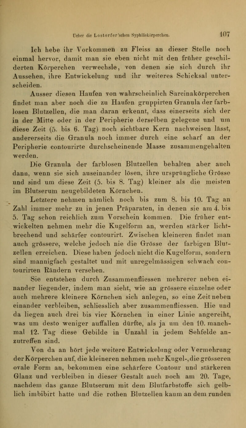 Ich hebe ihr Vorkommen zu Fleiss an dieser Stelle noch einmal hervor, damit man sie eben nicht mit den früher geschil- derten Körperchen verwechsle, von denen sie sich dnrch ihr Aussehen, ihre Entwickelung und ihr weiteres Schicksal unter- scheiden. Ausser diesen Haufen von wahrscheinlich Sarcinakörperchen findet man aber noch die zu Haufen g-ruppirten Granula der farb- losen Blutzellen, die man daran erkennt, dass einerseits sich der in der Mitte oder in der Peripherie derselben gelegene und um diese Zeit (5. bis 6. Tag) noch sichtbare Kern nachweisen lässt, andererseits die Granula noch immer durch eine scharf an der Peripherie contourirte durchscheinende Masse zusammengehalten werden. Die Granula der farblosen Blutzellen behalten aber auch dann, wenn sie sich auseinander lösen, ihre ursprüngliche Grösse und sind um diese Zeit (5. bis 8. Tag) kleiner als die meisten im Blutserum neugebildeten Körnchen. Letztere nehmen nämlich noch bis zum 8. bis 10. Tag an Zahl immer mehr zu in jenen Präparaten, in denen sie am 4. bis 5. Tag schon reichlich zum Vorschein kommen. Die früher ent- wickelten nehmen mehr die Kugelform an, werden stärker licht- brechend und schärfer contourirt. Zwischen kleineren findet man auch grössere, welche jedoch nie die Grösse der farbigen Blut- zellen erreichen. Diese haben jedoch nicht die Kugelform, sondern sind mannigfach gestaltet und mit unregelmässigen schwach con- tourirten Rändern versehen. Sie entstehen durch Zusammenfliessen mehrerer neben ei- nander liegender, indem man sieht, wie an grössere einzelne oder auch mehrere kleinere Körnchen sich anlegen, so eine Zeit neben einander verbleiben, schliesslich aber zusammenfliessen. Hie und da liegen auch drei bis vier Körnchen in einer Linie angereiht, was um desto weniger auffallen dürfte, als ja um den 10. manch- mal 12. Tag diese Gebilde in Unzahl in jedem Sehfelde an- zutreffen sind. Von da an hört jede weitere Entwickelung oder Vermehrung der Körperchen auf, die kleineren nehmen mehr Kugel-, die grösseren ovale Form an, bekommen eine schärfere Contour und stärkeren Glanz und verbleiben in dieser Gestalt auch noch am 20. Tage, nachdem das ganze Blutserum mit dem Blutfarbstoffe sich gelb- lich imbibirt hatte und die rothen Blutzellen kaum an dem runden