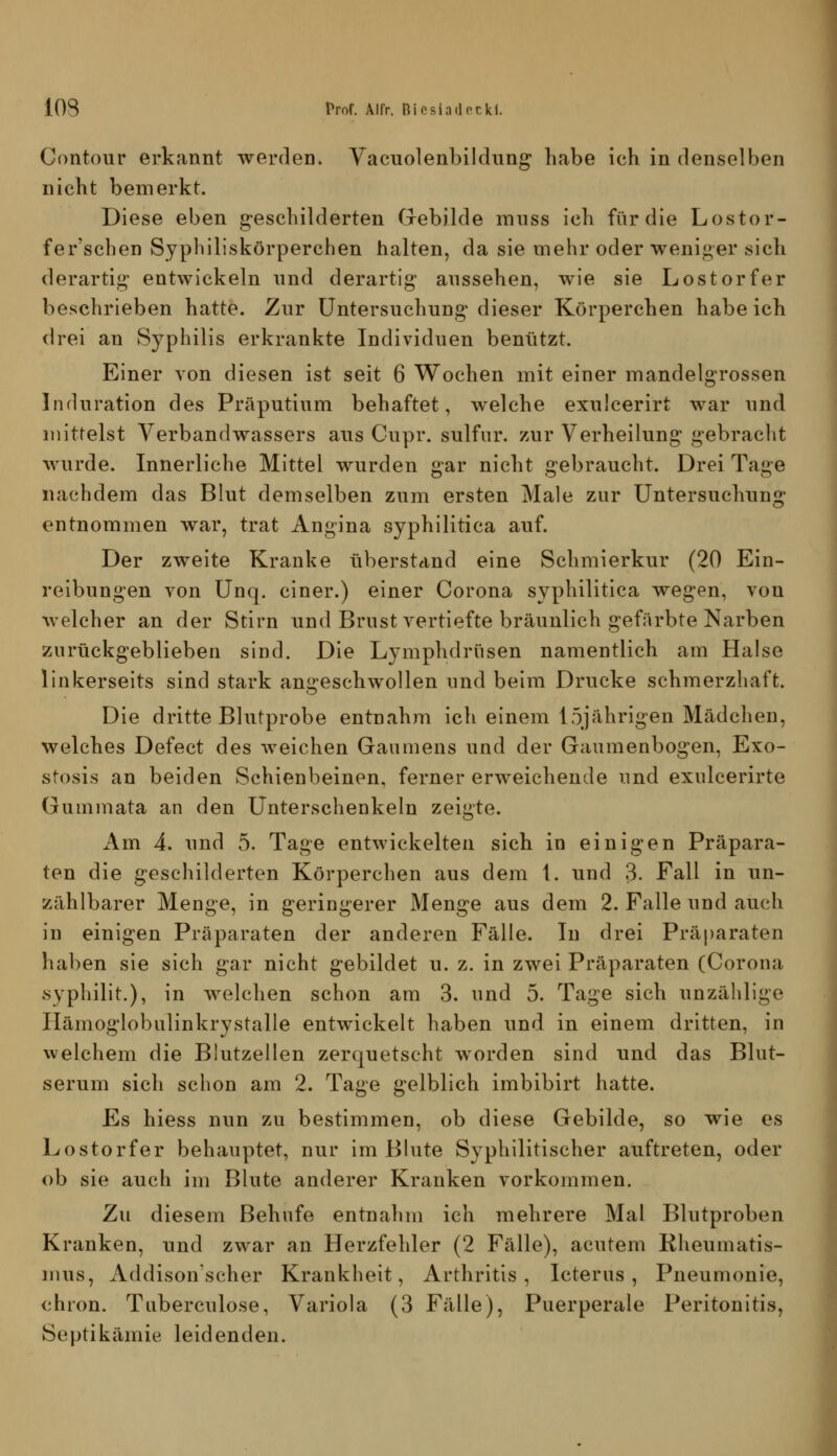 Gontour erkannt werden. Vacuolenbildung habe ich in denselben nicht bemerkt. Diese eben geschilderten Grebilde mnss ich für die Lostor- fer'schen Sypliiliskörperchen halten, da sie mehr oder weniger sich derartig entwickeln nnd derartig aussehen, wie sie Lostorfer beschrieben hatte. Zur Untersuchung dieser Körperchen habeich drei an Syphilis erkrankte Individuen benutzt. Einer von diesen ist seit 6 Wochen mit einer mandelgrossen Induration des Präputium behaftet, welche exulcerirt war und mittelst Verband Wassers aus Cupr. sulfur. zur Verheilung gebracht wurde. Innerliche Mittel wurden gar nicht gebraucht. Drei Tage nachdem das Blut demselben zum ersten Male zur Untersuchung entnommen war, trat Angina syphilitica auf. Der zweite Kranke überstand eine Schmierkur (20 Ein- reibungen von Unq. einer.) einer Corona syx>bilitica wegen, von welcher an der Stirn und Brust vertiefte bräunlich gefärbte Narben zurückgeblieben sind. Die Lymphdrüsen namentlich am Halse linkerseits sind stark ani>:eschwollen und beim Drucke schmerzhaft. Die dritte Blutprobe entnahm ich einem 15jährigen Mädchen, welches Defect des weichen Gaumens und der Gaumenbogen, Exo- stosis an beiden Schienbeinen, ferner erweichende und exulcerirte Gummata an den Unterschenkeln zeigte. Am 4. und 5. Tage entwickelten sich in einigen Präpara- ten die geschilderten Körperchen aus dem 1. und 3. Fall in un- zählbarer Menge, in geringerer Menge aus dem 2. Falle und auch in einigen Präparaten der anderen Fälle. In drei Präparaten haben sie sich gar nicht gebildet u. z. in zwei Präparaten (Corona syphilit.), in welchen schon am 3. und 5. Tage sich unzählige Ilämoglobulinkrystalle entwickelt haben und in einem dritten, in welchem die Blutzellen zerquetscht worden sind und das Blut- serum sich schon am 2. Tage gelblich imbibirt hatte. Es hiess nun zu bestimmen, ob diese Gebilde, so wie es Lostorfer behauptet, nur im Blute Syphilitischer auftreten, oder ob sie auch im Blute anderer Kranken vorkommen. Zu diesem Behufe entnahm ich mehrere Mal Blutproben Kranken, und zwar an Herzfehler (2 Fälle), acutem Rheumatis- mus, Addisonscher Krankheit, Arthritis, Icterus, Pneumonie, chron. Tuberculose, Variola (3 Fälle), Puerperale Peritonitis, Septikämie leidenden.