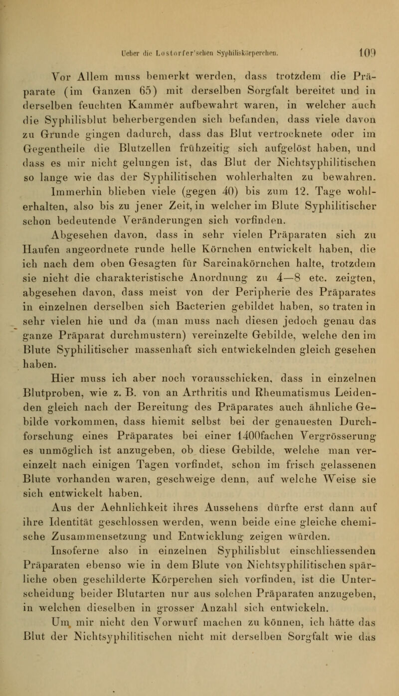 Vor Allem nuiss bemerkt werden, dass trotzdem die Prä- parate (im (xanzen 65) mit derselben Sorgfalt bereitet und in derselben feuchten Kammer aufbewahrt waren, in welcher auch die Syphilisblut beherbergenden sich befanden, dass viele davon zu Grrunde gingen dadurch, dass das Blut vertrocknete oder im Gegentheile die Blutzellen frühzeitig sich aufgelöst haben, und dass es mir nicht gelungen ist, das Blut der Nichtsyphilitischen so lange wie das der Syphilitischen wohlerhalten zu bewahren. Immerhin blieben viele (gegen 40) bis znm 12. Tage wohl- erhalten, also bis zu jener Zeit, in welcher im Blute Syphilitischer schon bedeutende Veränderungen sich vorfinden. Abgesehen davon, dass in sehr vielen Präparaten sich zu Haufen angeordnete runde helle Körnchen entwickelt haben, die ich nach dem oben Gresagten für Sarcinakörnchen halte, trotzdem sie nicht die charakteristische Anordnung zu 4—8 etc. zeigten, abgesehen davon, dass meist von der Peripherie des Präparates in einzelnen derselben sich Bacterien gebildet haben, so traten in sehr vielen hie und da (man muss nach diesen jedoch genau das ganze Präparat durchmustern) vereinzelte Gebilde, welche den im Blute Syphilitischer massenhaft sich entwickelnden gleich gesehen haben. Hier muss ich aber noch vorausschicken, dass in einzelnen Blutproben, wie z. B. von an Arthritis und Rheumatismus Leiden- den gleich nach der Bereitung des Präparates auch ähnliche Ge- bilde vorkommen, dass hiemit selbst bei der genauesten Durch- forschung eines Präparates bei einer 1400fachen Vergrösserung es unmöglich ist anzugeben, ob diese Gebilde, welche man ver- einzelt nach einigen Tagen vorfindet, schon im frisch gelassenen Blute vorhanden waren, geschweige denn, auf welche Weise sie sich entwickelt haben. Aus der Aehnlichkeit ihres Aussehens dürfte erst dann auf ihre Identität geschlossen werden, wenn beide eine gleiche chemi- sche Zusammensetzung und Entwicklung zeigen würden. Insoferne also in einzelnen Syphilisblut einschliessenden Präparaten ebenso wie in dem Blute von Nichtsyphilitischen spär- liche oben geschilderte Körperchen sich vorfinden, ist die Unter- scheidung beider Blutarten nur aus solchen Präparaten anzugeben, in welchen dieselben in grosser Anzahl sich entwickeln. Um mir nicht den Vorwurf machen zu können, ich hätte das Blut der Nichtsyphilitischen nicht mit derselben Sorgfalt wie das