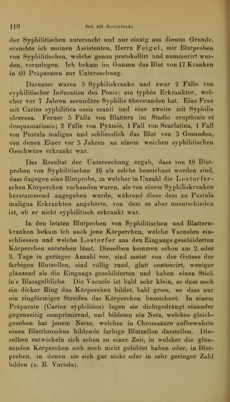 der Syphilitischen untersucht und nur einzig aus diesem Grunde, ersuchte ich meinen Assistenten, Herrn Feigel, mir Blutproben von Syphilitischen, welche genau protokollirt und nummerirt wur- den, vorzulegen. Ich bekam im Granzen das Blut von 17 Kranken in 60 Präparaten zur Untersuchung. Darunter waren 5 Syphiliskranke und zwar 2 Fälle von syphilitischer Induration des Penis; ein typhös Erkrankter, wel- cher vor 7 Jahren secundäre Syphilis überstanden hat. Eine Frau mit Caries syphilitica ossis cranii und eine zweite mit Syphilis ulcerosa. Ferner 5 Fälle von Blattern im Stadio eruptionis et desquamationis; 2 Fälle von Pyämie, 1 Fall von Scarlatina, 1 Fall von Pustula maligna und schliesslich das Blut von 3 Gesunden, von denen Einer vor 5 Jahren an einem weichen syphilitischen Geschwüre erkrankt war. Das Resultat der Untersuchung ergab, dass von 18 Blut- proben von Syphilitischen 16 als solche bezeichnet worden sind, dass dagegen eine Blutprobe, m welcher in Unzahl die Lo stör fer- schen Körperchen vorhanden waren, als von einem Syphiliskranken herstammend angegeben wurde, während diese dem an Pustula maligna Erkrankten angehörte, von dem es aber unentschieden ist, ob er nicht syphilitisch erkrankt war. In den letzten Blutproben von Syphilitischen und Blattern- kranken bekam ich auch jene Körperchen, welche Vacuolen ein- schliessen und welche Lostorfer aus den Eingangs geschilderten Körperchen entstehen lässt. Dieselben kommen schon am 2. oder 3. Tage in geringer Anzahl vor, sind meist von der Grösse der farbigen Blutzellen, sind völlig rund, glatt contourirt, weniger glänzend als die Eingangs geschilderten und haben einen Stich ins Blassgelbliche. Die Yacuole ist bald sehr klein, so dass noch ein dicker Ring das Körperchen bildet, bald gross, so dass nur ein ringförmiger Streifen das Körperchen bezeichnet. In einem Präparate (Caries syphilitica) lagen sie dichtgedrängt einander gegenseitig comprimirend, und bildeten ein Netz, welches gleich- gesehen hat jenem Netze, welches in Chromsäure aufbewahrte einen Blutthrombus bildende farbige Blutzellen darstellen. Die- selben entwickeln sich schon zu einer Zeit, in welcher die glän- zenden Körperchen sich noch nicht gebildet haben oder, in Blut- proben, in denen sie sich gar nicht oder in sehr geringer Zahl bilden (z. B. Variola).