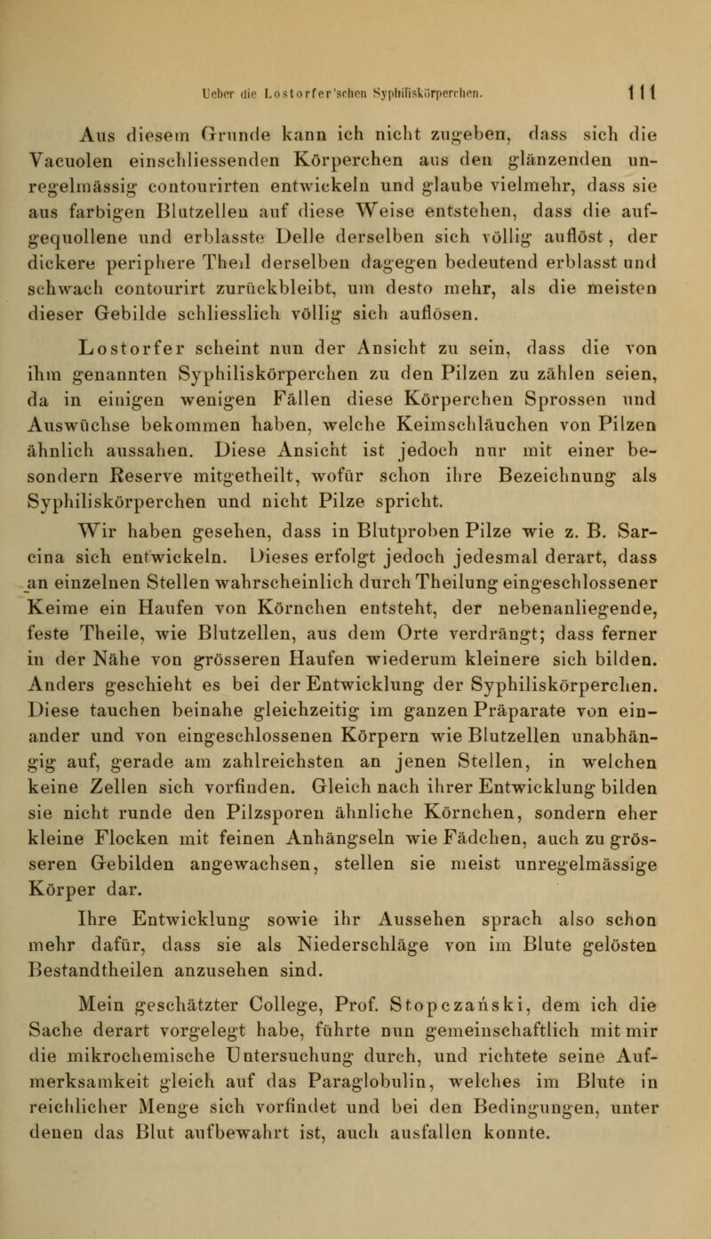 Aus diesem Grninde kann ich nicht zugeben, dass sich die Vacuolen einschliessenden Körperchen aus den glänzenden un- regelmässig contourirten entwickeln und glaube vielmehr, dass sie aus farbigen Blutzellen auf diese Weise entstehen, dass die auf- gequollene und erblasste Delle derselben sich völlig auflöst, der dickere periphere Theil derselben dagegen bedeutend erblasst und sehwach contourirt zurückbleibt, um desto mehr, als die meisten dieser Gebilde schliesslich völlig sich auflösen. Lostorfer scheint nun der Ansicht zu sein, dass die von ihm genannten Syphiliskörperchen zu den Pilzen zu zählen seien, da in einigen wenigen Fällen diese Körperchen Sprossen und Auswüchse bekommen haben, welche Keimschläuchen von Pilzen ähnlich aussahen. Diese Ansicht ist jedoch nur mit einer be- sondern Reserve mitgetheilt, wofür schon ihre Bezeichnung als Syphiliskörperchen und nicht Pilze spricht. Wir haben gesehen, dass in Blutproben Pilze wie z. B. Sar- cina sich entwickeln. Dieses erfolgt jedoch jedesmal derart, dass an einzelnen Stellen wahrscheinlich durch Theilung eingeschlossener Keime ein Haufen von Körnchen entsteht, der nebenanliegende, feste Theile, wie Blutzellen, aus dem Orte verdrängt; dass ferner in der Nähe von grösseren Haufen wiederum kleinere sich bilden. Anders geschieht es bei der Entwicklung der Syphiliskörperchen. Diese tauchen beinahe gleichzeitig im ganzen Präparate von ein- ander und von eingeschlossenen Körpern wie Blutzellen unabhän- gig auf, gerade am zahlreichsten an jenen Stellen, in welchen keine Zellen sich vorfinden. Gleich nach ihrer Entwicklung bilden sie nicht runde den Pilzsporen ähnliche Körnchen, sondern eher kleine Flocken mit feinen Anhängseln wie Fädchen, auch zu grös- seren Gebilden angewachsen, stellen sie meist unregelmässige Körper dar. Ihre Entwicklung sowie ihr Aussehen sprach also schon mehr dafür, dass sie als Niederschläge von im Blute gelösten Bestandtheilen anzusehen sind. Mein geschätzter College, Prof. Stopczanski, dem ich die Sache derart vorgelegt habe, führte nun gemeinschaftlich mit mir die mikrochemische Untersuchung durch, und richtete seine Auf- merksamkeit gleich auf das Paraglobulin, welches im Blute in reichlicher Menge sich vorfindet und bei den Bedingungen, unter denen das Blut aufbewahrt ist, auch ausfallen konnte.